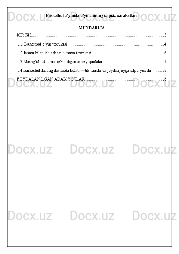 Basketbol o’yinida o’yinchining to’psiz xarakatlari
MUNDARIJA
KIRISH .............................................................................................................................. 3
1.1. Basketbol o’yin texnikasi ........................................................................................... 4
1.2 Jamoa bilan ishlash va himoya texnikasi. .................................................................... 6
1.3 Mashg’ulotda amal qilinadigan asosiy qoidalar ........................................................ 11
1.4 Basketbolchining dastlabki holati —tik turishi va joydan joyga siljib yurishi .......... 12
FOYDALANILGAN ADABIYOTLAR ......................................................................... 16
