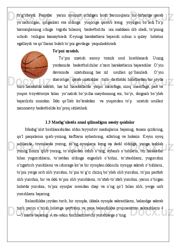 to’g’irlaydi.   Panjalar     yarim   oysimot   ochilgan   bosh   barmoqlarni   bir-birlariga   qarab
yo’naltirilgan,   qolganlari   esa   oldinga     yuqoriga   qaratib   keng     yoyilgan   bo’ladi.To’p
barmoqlarning   ichiga     tegishi   bilanoq     basketbolchi     uni   mahkam   ilib   oladi,   to’pning
uchish     tezligini   kamaytiradi.   Keyingi   harakatlarni   bajarish   uchun   u   qulay     holatini
egallaydi va qo’llarini bukib to’pni gavdaga  yaqinlashtiradi.
To’pni uzatish.
To’pni   uzatish   asosiy   texnik   usul   hisoblanadi.   Uning
yordamida   basketbolchilar o’zaro harakatlarini bajaradilar. O’yin
davomida     uzatishning   har   xil     usullari   qo’llaniladi.     O’yin
sharoitiga     qarab   uzatishlar     turli:   dastlabki   holatlardan   bir   joyda
turib harakatda sakrab;  har hil  harakatlarda  yaqin  masofaga, uzoq  masofaga, past va
yuqori   troyektoriya  bilan     yo’nalish  bo’yicha maydonning  eni,  bo’yi,  diognali   bo’ylab
bajarilishi   mumkin.   Ikki   qo’llab   ko’krakdan     va   yuqoridan   to’p     uzatish   usullari
zamonaviy basketbolda ko’proq ishlatiladi.
1.3 Mashg’ulotda amal qilinadigan asosiy qoidalar
Mashg’ulot boshlanishidan oldin tayyorlov mashqlarini bajaring, tanani qizdiring,
qo’l   panjalarini   qisib-yozing,   kaftlarni   aylantiring,   silkiting   va   hokazo.   Keyin   oyoq
uchlarida,   tovonlarda   yuring,   so’ng   oyoqlarni   keng   va   dadil   oldinga,   yonga   tashlab
yuring.Ilonizi   qilib  yuring,  to’siqlardan  oshib  o’ting,  aylanib  o’tishlarni,  tez   harakatlar
bilan   yugurishlarni,   to’satdan   oldinga   engashib   o’tishni,   to’xtashlarni,   yugurishni
o’zgartirib yurishlarni va ishoraga ko’ra bir oyoqdan ikkinchi oyoqqa sakrab o’tishlarni,
to’pni yerga urib olib yurishni, to’pni to’g’ri chiziq bo’ylab olib yurishni, to’pni pastlab
olib yurishni, bir va ikki to’pni olib yurishlarni, to’xtab-to’xtab yurishni, yarim o’tirgan
holatda   yurishni,   to’pni   oyoqlar   orasidan   chap   va   o’ng   qo’l   bilan   olib,   yerga   urib
yurishlarni bajaring.
Balandlikka joydan turib, bir oyoqda, ikkala oyoqda sakrashlarni, balandga sakrab
turib yarim o’tirish holatiga qaytishni va yana balandlikka prujinasimon sakrashlarni 4
—5 marta bajaring. Asta-sekin tinchlantiruvchi yurishlarga o’ting. 