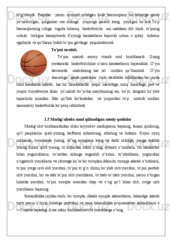 to’g’irlaydi.   Panjalar     yarim   oysimot   ochilgan   bosh   barmoqlarni   bir-birlariga   qarab
yo’naltirilgan,   qolganlari   esa   oldinga     yuqoriga   qaratib   keng     yoyilgan   bo’ladi.To’p
barmoqlarning   ichiga     tegishi   bilanoq     basketbolchi     uni   mahkam   ilib   oladi,   to’pning
uchish     tezligini   kamaytiradi.   Keyingi   harakatlarni   bajarish   uchun   u   qulay     holatini
egallaydi va qo’llarini bukib to’pni gavdaga  yaqinlashtiradi.
To’pni uzatish.
To’pni   uzatish   asosiy   texnik   usul   hisoblanadi.   Uning
yordamida   basketbolchilar o’zaro harakatlarini bajaradilar. O’yin
davomida     uzatishning   har   xil     usullari   qo’llaniladi.     O’yin
sharoitiga     qarab   uzatishlar     turli:   dastlabki   holatlardan   bir   joyda
turib harakatda sakrab;  har hil  harakatlarda  yaqin  masofaga, uzoq  masofaga, past va
yuqori   troyektoriya  bilan     yo’nalish  bo’yicha maydonning  eni,  bo’yi,  diognali   bo’ylab
bajarilishi   mumkin.   Ikki   qo’llab   ko’krakdan     va   yuqoridan   to’p     uzatish   usullari
zamonaviy basketbolda ko’proq ishlatiladi.
1.3 Mashg’ulotda amal qilinadigan asosiy qoidalar
Mashg’ulot boshlanishidan oldin tayyorlov mashqlarini bajaring, tanani qizdiring,
qo’l   panjalarini   qisib-yozing,   kaftlarni   aylantiring,   silkiting   va   hokazo.   Keyin   oyoq
uchlarida,   tovonlarda   yuring,   so’ng   oyoqlarni   keng   va   dadil   oldinga,   yonga   tashlab
yuring.Ilonizi   qilib  yuring,  to’siqlardan  oshib  o’ting,  aylanib  o’tishlarni,  tez   harakatlar
bilan   yugurishlarni,   to’satdan   oldinga   engashib   o’tishni,   to’xtashlarni,   yugurishni
o’zgartirib yurishlarni va ishoraga ko’ra bir oyoqdan ikkinchi oyoqqa sakrab o’tishlarni,
to’pni yerga urib olib yurishni, to’pni to’g’ri chiziq bo’ylab olib yurishni, to’pni pastlab
olib yurishni, bir va ikki to’pni olib yurishlarni, to’xtab-to’xtab yurishni, yarim o’tirgan
holatda   yurishni,   to’pni   oyoqlar   orasidan   chap   va   o’ng   qo’l   bilan   olib,   yerga   urib
yurishlarni bajaring.
Balandlikka joydan turib, bir oyoqda, ikkala oyoqda sakrashlarni, balandga sakrab
turib yarim o’tirish holatiga qaytishni va yana balandlikka prujinasimon sakrashlarni 4
—5 marta bajaring. Asta-sekin tinchlantiruvchi yurishlarga o’ting.