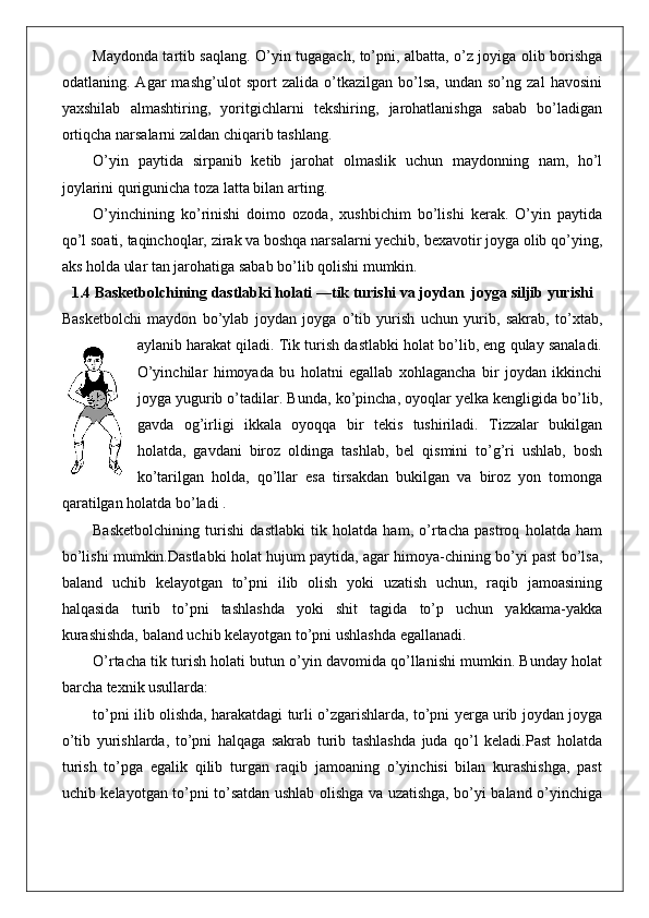 Maydonda tartib saqlang. O’yin tugagach, to’pni, albatta, o’z joyiga olib borishga
odatlaning.   Agar   mashg’ulot   sport   zalida   o’tkazilgan   bo’lsa,   undan   so’ng   zal   havosini
yaxshilab   almashtiring,   yoritgichlarni   tekshiring,   jarohatlanishga   sabab   bo’ladigan
ortiqcha narsalarni zaldan chiqarib tashlang.
O’yin   paytida   sirpanib   ketib   jarohat   olmaslik   uchun   maydonning   nam,   ho’l
joylarini qurigunicha toza latta bilan arting.
O’yinchining   ko’rinishi   doimo   ozoda,   xushbichim   bo’lishi   kerak.   O’yin   paytida
qo’l soati, taqinchoqlar, zirak va boshqa narsalarni yechib, bexavotir joyga olib qo’ying,
aks holda ular tan jarohatiga sabab bo’lib qolishi mumkin.  
1.4 Basketbolchining dastlabki holati —tik turishi va joydan  joyga siljib yurishi
Basketbolchi   maydon   bo’ylab   joydan   joyga   o’tib   yurish   uchun   yurib,   sakrab,   to’xtab,
aylanib harakat qiladi. Tik turish dastlabki holat bo’lib, eng qulay sanaladi.
O’yinchilar   himoyada   bu   holatni   egallab   xohlagancha   bir   joydan   ikkinchi
joyga yugurib o’tadilar. Bunda, ko’pincha, oyoqlar yelka kengligida bo’lib,
gavda   og’irligi   ikkala   oyoqqa   bir   tekis   tushiriladi.   Tizzalar   bukilgan
holatda,   gavdani   biroz   oldinga   tashlab,   bel   qismini   to’g’ri   ushlab,   bosh
ko’tarilgan   holda,   qo’llar   esa   tirsakdan   bukilgan   va   biroz   yon   tomonga
qaratilgan holatda bo’ladi .
Basketbolchining   turishi   dastlabki   tik   holatda   ham,   o’rtacha   pastroq   holatda   ham
bo’lishi mumkin.Dastlabki holat hujum paytida, agar himoya-chining bo’yi past bo’lsa,
baland   uchib   kelayotgan   to’pni   ilib   olish   yoki   uzatish   uchun,   raqib   jamoasining
halqasida   turib   to’pni   tashlashda   yoki   shit   tagida   to’p   uchun   yakkama-yakka
kurashishda, baland uchib kelayotgan to’pni ushlashda egallanadi.
O’rtacha tik turish holati butun o’yin davomida qo’llanishi mumkin. Bunday holat
barcha texnik usullarda: 
to’pni ilib olishda, harakatdagi turli o’zgarishlarda, to’pni yerga urib joydan joyga
o’tib   yurishlarda,   to’pni   halqaga   sakrab   turib   tashlashda   juda   qo’l   keladi.Past   holatda
turish   to’pga   egalik   qilib   turgan   raqib   jamoaning   o’yinchisi   bilan   kurashishga,   past
uchib kelayotgan to’pni to’satdan ushlab olishga va uzatishga, bo’yi baland o’yinchiga 