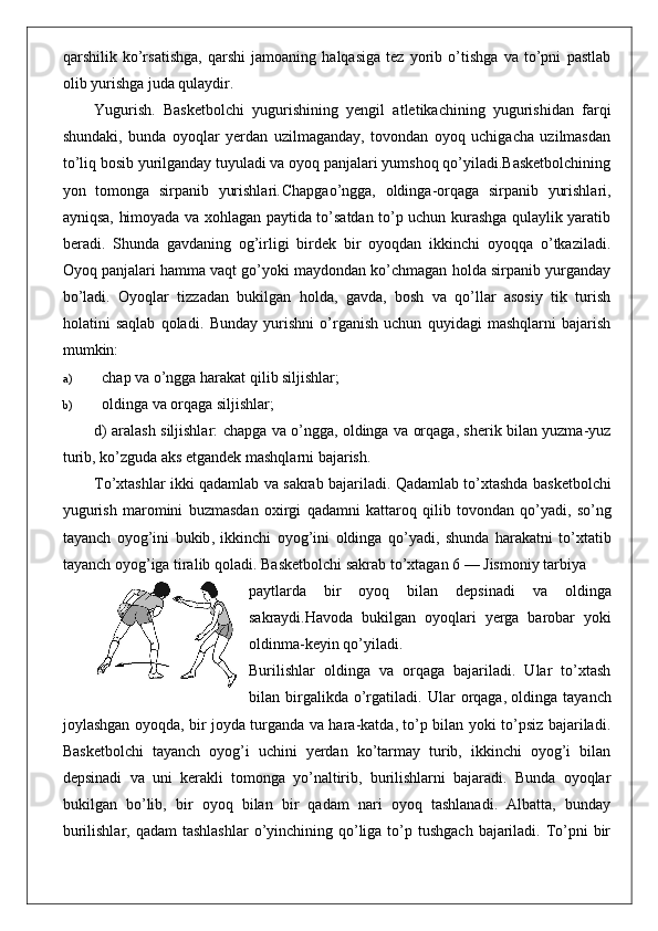 qarshilik   ko’rsatishga,   qarshi   jamoaning   halqasiga   tez   yorib   o’tishga   va   to’pni   pastlab
olib yurishga juda qulaydir.
Yugurish.   Basketbolchi   yugurishining   yengil   atletikachining   yugurishidan   farqi
shundaki,   bunda   oyoqlar   yerdan   uzilmaganday,   tovondan   oyoq   uchigacha   uzilmasdan
to’liq bosib yurilganday tuyuladi va oyoq panjalari yumshoq qo’yiladi.Basketbolchining
yon   tomonga   sirpanib   yurishlari . Chapgao’ngga,   oldinga-orqaga   sirpanib   yurishlari,
ayniqsa, himoyada va xohlagan paytida to’satdan to’p uchun kurashga qulaylik yaratib
beradi.   Shunda   gavdaning   og’irligi   birdek   bir   oyoqdan   ikkinchi   oyoqqa   o’tkaziladi.
Oyoq panjalari hamma vaqt go’yoki maydondan ko’chmagan holda sirpanib yurganday
bo’ladi.   Oyoqlar   tizzadan   bukilgan   holda,   gavda,   bosh   va   qo’llar   asosiy   tik   turish
holatini   saqlab   qoladi.   Bunday   yurishni   o’rganish   uchun   quyidagi   mashqlarni   bajarish
mumkin:
a) chap va o’ngga harakat qilib siljishlar;
b) oldinga va orqaga siljishlar;
d) aralash siljishlar: chapga va o’ngga, oldinga va orqaga, sherik bilan yuzma-yuz
turib, ko’zguda aks etgandek mashqlarni bajarish.
To ’ xtashlar   ikki   qadamlab   va   sakrab   bajariladi .  Qadamlab   to ’ xtashda   basketbolchi
yugurish   maromini   buzmasdan   oxirgi   qadamni   kattaroq   qilib   tovondan   qo ’ yadi ,   so ’ ng
tayanch   oyog ’ ini   bukib ,   ikkinchi   oyog ’ ini   oldinga   qo ’ yadi ,   shunda   harakatni   to ’ xtatib
tayanch   oyog ’ iga   tiralib   qoladi .  Basketbolchi   sakrab   to ’ xtagan  6 —  Jismoniy   tarbiya
paytlarda   bir   oyoq   bilan   depsinadi   va   oldinga
sakraydi . Havoda   bukilgan   oyoqlari   yerga   barobar   yoki
oldinma - keyin   qo ’ yiladi .
Burilishlar   oldinga   va   orqaga   bajariladi.   Ular   to’xtash
bilan   birgalikda   o’rgatiladi.   Ular   orqaga,
  oldinga   tayanch
joylashgan oyoqda, bir joyda turganda va hara-katda, to’p bilan yoki to’psiz bajariladi.
Basketbolchi   tayanch   oyog’i   uchini   yerdan   ko’tarmay   turib,   ikkinchi   oyog’i   bilan
depsinadi   va   uni   kerakli   tomonga   yo’naltirib,   burilishlarni   bajaradi.   Bunda   oyoqlar
bukilgan   bo’lib,   bir   oyoq   bilan   bir   qadam   nari   oyoq   tashlanadi.   Albatta,   bunday
burilishlar, qadam  tashlashlar  o’yinchining qo’liga to’p tushgach  bajariladi. To’pni  bir 