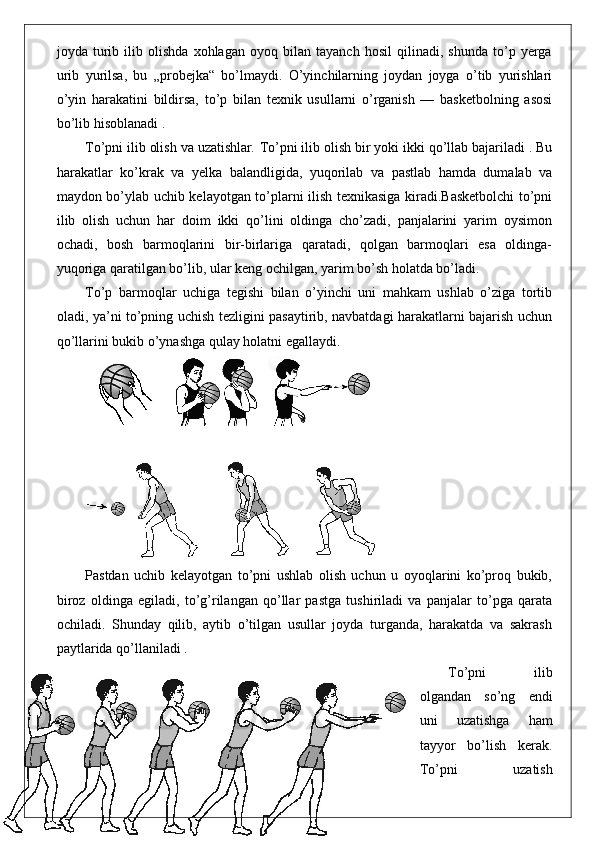 joyda   turib   ilib   olishda   xohlagan   oyoq   bilan   tayanch   hosil   qilinadi,   shunda   to’p   yerga
urib   yurilsa,   bu   „probejka“   bo’lmaydi.   O’yinchilarning   joydan   joyga   o’tib   yurishlari
o’yin   harakatini   bildirsa,   to’p   bilan   texnik   usullarni   o’rganish   —   basketbolning   asosi
bo’lib hisoblanadi .
To’pni ilib olish va uzatishlar .  To’pni ilib olish bir yoki ikki qo’llab bajariladi . Bu
harakatlar   ko’krak   va   yelka   balandligida,   yuqorilab   va   pastlab   hamda   dumalab   va
maydon bo’ylab uchib kelayotgan to’plarni ilish texnikasiga kiradi.Basketbolchi to’pni
ilib   olish   uchun   har   doim   ikki   qo’lini   oldinga   cho’zadi,   panjalarini   yarim   oysimon
ochadi,   bosh   barmoqlarini   bir-birlariga   qaratadi,   qolgan   barmoqlari   esa   oldinga-
yuqoriga qaratilgan bo’lib, ular keng ochilgan, yarim bo’sh holatda bo’ladi.
To’p   barmoqlar   uchiga   tegishi   bilan   o’yinchi   uni   mahkam   ushlab   o’ziga   tortib
oladi, ya’ni to’pning uchish tezligini pasaytirib, navbatdagi harakatlarni bajarish uchun
qo’llarini bukib o’ynashga qulay holatni egallaydi.
Pastdan   uchib   kelayotgan   to’pni   ushlab   olish   uchun   u   oyoqlarini   ko’proq   bukib,
biroz   oldinga   egiladi,   to’g’rilangan   qo’llar   pastga   tushiriladi   va   panjalar   to’pga   qarata
ochiladi.   Shunday   qilib,   aytib   o’tilgan   usullar   joyda   turganda,   harakatda   va   sakrash
paytlarida qo’llaniladi .
To’pni   ilib
olgandan   so’ng   endi
uni   uzatishga   ham
tayyor   bo’lish   kerak.
To’pni   uzatish