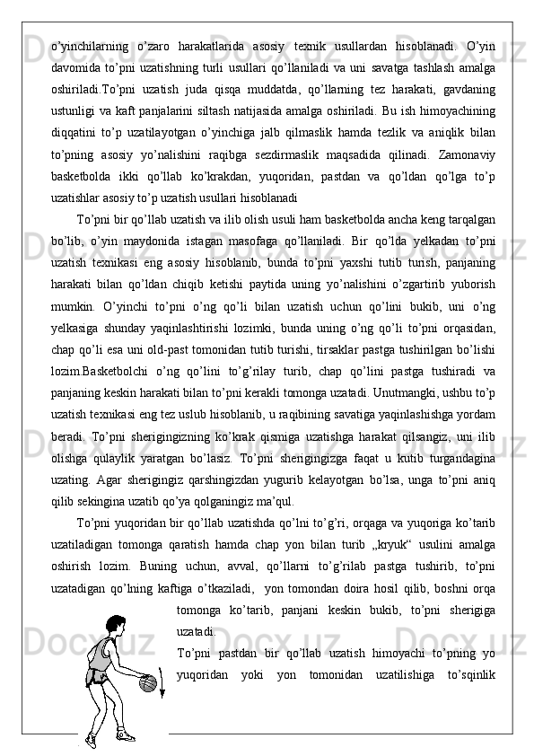 o’yinchilarning   o’zaro   harakatlarida   asosiy   texnik   usullardan   hisoblanadi.   O’yin
davomida   to’pni   uzatishning   turli   usullari   qo’llaniladi   va   uni   savatga   tashlash   amalga
oshiriladi.To’pni   uzatish   juda   qisqa   muddatda,   qo’llarning   tez   harakati,   gavdaning
ustunligi  va kaft  panjalarini  siltash natijasida  amalga oshiriladi. Bu  ish himoyachining
diqqatini   to’p   uzatilayotgan   o’yinchiga   jalb   qilmaslik   hamda   tezlik   va   aniqlik   bilan
to’pning   asosiy   yo’nalishini   raqibga   sezdirmaslik   maqsadida   qilinadi.   Zamonaviy
basketbolda   ikki   qo’llab   ko’krakdan,   yuqoridan,   pastdan   va   qo’ldan   qo’lga   to’p
uzatishlar asosiy to’p uzatish usullari hisoblanadi
To’pni bir qo’llab uzatish va ilib olish usuli ham basketbolda ancha keng tarqalgan
bo’lib,   o’yin   maydonida   istagan   masofaga   qo’llaniladi.   Bir   qo’lda   yelkadan   to’pni
uzatish   texnikasi   eng   asosiy   hisoblanib,   bunda   to’pni   yaxshi   tutib   turish,   panjaning
harakati   bilan   qo’ldan   chiqib   ketishi   paytida   uning   yo’nalishini   o’zgartirib   yuborish
mumkin.   O’yinchi   to’pni   o’ng   qo’li   bilan   uzatish   uchun   qo’lini   bukib,   uni   o’ng
yelkasiga   shunday   yaqinlashtirishi   lozimki,   bunda   uning   o’ng   qo’li   to’pni   orqasidan,
chap qo’li esa uni  old-past  tomonidan tutib turishi, tirsaklar  pastga tushirilgan bo’lishi
lozim.Basketbolchi   o’ng   qo’lini   to’g’rilay   turib,   chap   qo’lini   pastga   tushiradi   va
panjaning keskin harakati bilan to’pni kerakli tomonga uzatadi. Unutmangki, ushbu to’p
uzatish texnikasi eng tez uslub hisoblanib, u raqibining savatiga yaqinlashishga yordam
beradi.   To’pni   sherigingizning   ko’krak   qismiga   uzatishga   harakat   qilsangiz,   uni   ilib
olishga   qulaylik   yaratgan   bo’lasiz.   To’pni   sherigingizga   faqat   u   kutib   turgandagina
uzating.   Agar   sherigingiz   qarshingizdan   yugurib   kelayotgan   bo’lsa,   unga   to’pni   aniq
qilib sekingina uzatib qo’ya qolganingiz ma’qul.
To’pni yuqoridan bir qo’llab uzatishda qo’lni to’g’ri, orqaga va yuqoriga ko’tarib
uzatiladigan   tomonga   qaratish   hamda   chap   yon   bilan   turib   „kryuk“   usulini   amalga
oshirish   lozim.   Buning   uchun,   avval,   qo’llarni   to’g’rilab   pastga   tushirib,   to’pni
uzatadigan   qo’lning   kaftiga   o’tkaziladi,     yon   tomondan   doira   hosil   qilib,   boshni   orqa
tomonga   ko’tarib,   panjani   keskin   bukib,   to’pni   sherigiga
uzatadi.
To’pni   pastdan   bir   qo’llab   uzatish   himoyachi   to’pning   yo
yuqoridan   yoki   yon   tomonidan   uzatilishiga   to’sqinlik 