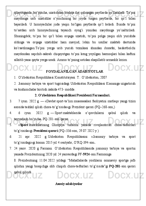 qilayotganda, ko’pincha, uzatishdan boshqa iloj qolmagan paytlarda qo’llaniladi. To’pni
maydonga   urib   uzatishlar   o’yinchining   bir   joyda   turgan   paytlarda,   bir   qo’l   bilan
bajariladi.   U   himoyachilar   juda   yaqin   bo’lgan   paytlarda   qo’l   keladi.   Bunda   to’pni
to’satdan   urib   himoyachining   tayanch   oyog’i   yonidan   maydonga   yo’naltiriladi.
Shuningdek,   to’pni   bir   qo’l   bilan   orqaga   uzatish,   to’pni   polga   yaqin   olib   yurishda
oldinga   va   orqaga   uzatishlar   ham   mavjud,   lekin   bu   usullar   maktab   dasturida
ko’rsatilmagan.To’pni   yerga   urib   yurish   texnikasi   shundan   iboratki,   basketbolchi
maydondan   sapchib-sakrab   chiqayotgan   to’pni   keng   yoyilgan   barmoqlari   bilan   kaftini
silkitib yana qayta yerga uradi. Ammo to’pning ustidan shapillatib urmaslik lozim.
FOYDALANILGAN ADABIYOTLAR
1. O’zbekiston Respublikasi Konstitutsiyasi. T.: O’zbekiston, 2007
2. Jismoniy tarbiya va sport tugrisidagi Uzbekiston Respublikasi  Konuniga uzgartirish
va kushimchalar kiritish xakida 473- modda .
2. O’zbekiston Respublikasi Prezidenti Farmonlari.
3. 7 iyun. 2022 g.   —   «Davlat   sport -ta’lim muassasalari faoliyatini   m utlaqo yangi tizim
asosida tashkil qilish chora-to’g’risida»gi   Prezident qarori   (PQ–268-son, )
4. 6   iyun.   2022   g.   —   Sport   maktablarida   o’quvchilarni   qabul   qilish   va
tayyorlash   bo’yicha    PQ-201-son   qarori
5. « Sport   kurashlarining   Olimpiya   turlarini   yanada   rivojlantirish   chora-tadbirlari
to’g’risida»gi   Prezident qarori   (PQ–336-son, 29.07.2022 y.)
6. 21   apr.   2022   g.   Uzbekiston   Respublikasini   « Jismoniy   tarbiya   va   sport
to’g’risidagi » gi konun  2015 yil 4 sentyabr, O’RQ-394-son .
7. 24   yanv.   2020   g.   Farmoni .   O’zbekiston   Respublikasida   jismoniy   tarbiya   va   sportni
yanada Prezidentining 2020 yil 24 yanvardagi PF- 5924 -son Farmoniga 
8. Prezidentning   11.04.2022   yildagi   “Mahallalarda   yoshlarni   ommaviy   sportga   jalb
qilishni   yangi  bosqichga   olib  chiqish  chora-tadbirlari   to’g’risida”gi   PQ-201 -son   qarori
qabul qilindi.
                                                 Asosiy adabiyotlar