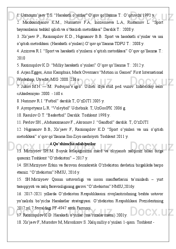 1. Usmonxo’jaev T.S. “Harakatli o’yinlar” O’quv qo’llanma T.: O’qituvchi 1992 y. 
2.   Maxkamdjanov   K.M.,   Nurmatov   F.A,   Inozemseva   L.A,   Rustamov   L   “Sport
bayramlarini tashkil qilish va o’tkazish metodikasi” Darslik T.: 2008 y. 
3.   Xo’jaev   P.,   Raximqulov   K.D.,   Nigmanov   B.B.   Sport   va   harakatli   o’yinlar   va   uni
o’qitish metodikasi. (Harakatli o’yinlari) O’quv qo’llanma TDPU T.: 2008 y. 
4. Azizova R.I. “Sport va harakatli o’yinlarni o’qitish metodikasi” O’quv qo’llanma T.:
2010 
5. Raximqulov K.D. “Milliy harakatli o’yinlari” O’quv qo’llanma T.: 2012 y. 
6. Arjan Egges, Arno Kamphuis, Mark Overmars “Motion in Games” First International
Workshop, Utrecht, MIG 2008. 236 s. 
7. Jukov M.N. — M.: Podvijno’e igro’: Ucheb. dlya stud. ped. vuzov. Izdatelskiy sentr
«Akademiya» 2000. - 160 s. 
8. Nurimov R.I. “Futbol” darslik T, O’zDJTI 2005 y. 
9. Ayropetyans L.R. “Voleybol” Uchebnik. T, UzGosIFK 2006 g. 
10. Rasulov O.T. “Basketbol” Darslik. Toshkent 1998 y. 
11. Pavlov SH., Abduraxmanov F., Akromov J. “Gandbol” darslik. T, O’zDJTI 
12.   Nigmanov   B.B,   Xo’jaev   F,   Raximqulov   K.D   “Sport   o’yinlari   va   uni   o’qitish
metodikasi” o’quv qo’llanma Ilm-Ziyo nashriyoti Toshkent 2011 y. 
                                 4.Qo’shimcha adabiyotlar
13.   Mirziyoev   SH.M.   Buyuk   kelajagimizni   mard   va   oliyjanob   xalqimiz   bilan   birga
quramiz.Toshkent “O’zbekiston” – 2017 y. 
14. SH.Mirziyoev Erkin va farovon demokratik O’zbekiston davlatini birgalikda barpo
etamiz. “O’zbekiston” NMIU, 2016 y. 
15.   SH.Mirziyoev   Qonun   ustuvorligi   va   inson   manfaatlarini   ta’minlash   –   yurt
taraqqiyoti va xalq faravonligining garovi.“O’zbekiston” NMIU,2016y. 
16.   2017-2021   yillarda   O’zbekiston   Respublikasini   rivojlantirishning   beshta   ustuvor
yo’nalishi   bo’yicha   Harakatlar   strategiyasi.   O’zbekiston   Respublikasi   Prezidentining
2017 yil 7 fevraldagi PF-4947 sonli Farmoni. 
17. Raximqulov K.D. Harakatli o’yinlar (ma’ruzalar matni) 2001y. 
18. Xo’jaev F, Murodov M, Mirsolixov.S. Xalq milliy o’yinlari 1-qism. Toshkent -  