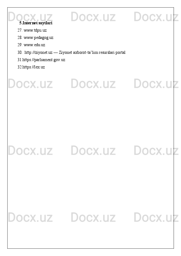 5.Internet saytlari
27. www.tdpu.uz
28. www.pedagog.uz
29. www.edu.uz
30.  http://ziyonet.uz — Ziyonet axborot-ta’lim resurslari portal
31.https://parliament.gov.uz  
32.https://lex.uz