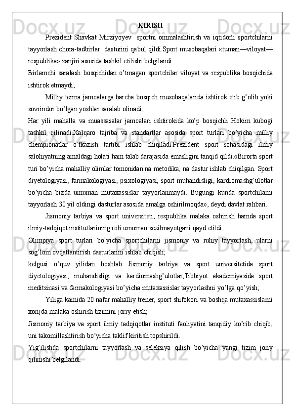 KIRISH
Prezident   Shavkat   Mirziyoyev     sportni   ommalashtirish   va   iqtidorli   sportchilarni
tayyorlash chora-tadbirlar   dasturini qabul qildi.Sport musobaqalari «tuman—viloyat—
respublika» zanjiri asosida tashkil etilishi belgilandi.
Birlamchi   saralash   bosqichidan   o’tmagan   sportchilar   viloyat   va   respublika   bosqichida
ishtirok etmaydi;
Milliy terma jamoalarga barcha bosqich musobaqalarida ishtirok etib g’olib yoki
sovrindor bo’lgan yoshlar saralab olinadi;
Har   yili   mahalla   va   muassasalar   jamoalari   ishtirokida   ko’p   bosqichli   Hokim   kubogi
tashkil   qilinadi.Xalqaro   tajriba   va   standartlar   asosida   sport   turlari   bo’yicha   milliy
chempionatlar   o’tkazish   tartibi   ishlab   chiqiladi.Prezident   sport   sohasidagi   ilmiy
salohiyatning amaldagi holati ham talab darajasida emasligini tanqid qildi.«Birorta sport
turi bo’yicha mahalliy olimlar tomonidan na metodika, na dastur ishlab chiqilgan. Sport
diyetologiyasi, farmakologiyasi, psixologiyasi, sport muhandisligi, kardiomashg’ulotlar
bo’yicha   bizda   umuman   mutaxassislar   tayyorlanmaydi.   Bugungi   kunda   sportchilarni
tayyorlash 30 yil oldingi dasturlar asosida amalga oshirilmoqda», deydi davlat rahbari.
Jismoniy   tarbiya   va   sport   universiteti,   respublika   malaka   oshirish   hamda   sport
ilmiy-tadqiqot institutlarining roli umuman sezilmayotgani qayd etildi.
Olimpiya   sport   turlari   bo’yicha   sportchilarni   jismoniy   va   ruhiy   tayyorlash,   ularni
sog’lom ovqatlantirish dasturlarini ishlab chiqish;
kelgusi   o’quv   yilidan   boshlab   Jismoniy   tarbiya   va   sport   universitetida   sport
diyetologiyasi,   muhandisligi   va   kardiomashg’ulotlar,Tibbiyot   akademiyasida   sport
meditsinasi va farmakologiyasi bo’yicha mutaxassislar tayyorlashni yo’lga qo’yish;
Yiliga kamida 20 nafar mahalliy trener, sport shifokori va boshqa mutaxassislarni
xorijda malaka oshirish tizimini joriy etish;
Jismoniy   tarbiya   va   sport   ilmiy   tadqiqotlar   instituti   faoliyatini   tanqidiy   ko’rib   chiqib,
uni takomillashtirish bo’yicha taklif kiritish topshirildi.
Yig’ilishda   sportchilarni   tayyorlash   va   seleksiya   qilish   bo’yicha   yangi   tizim   joriy
qilinishi belgilandi.