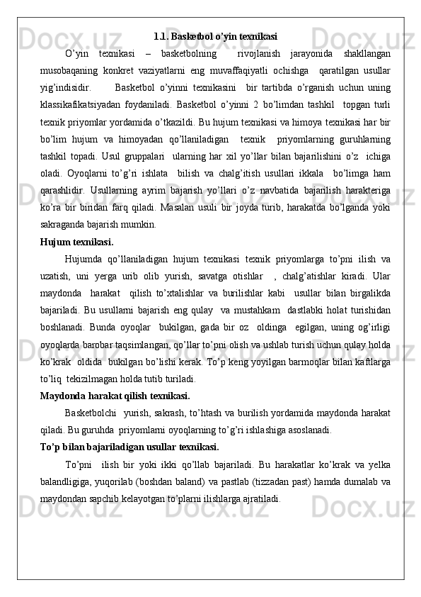 1.1. Basketbol o’yin texnikasi
O’yin   texnikasi   –   basketbolning     rivojlanish   jarayonida   shakllangan
musobaqaning   konkret   vaziyatlarni   eng   muvaffaqiyatli   ochishga     qaratilgan   usullar
yig’indisidir. Basketbol   o’yinni   texnikasini     bir   tartibda   o’rganish   uchun   uning
klassikafikatsiyadan   foydaniladi.   Basketbol   o’yinni   2   bo’limdan   tashkil     topgan   turli
texnik priyomlar yordamida o’tkazildi. Bu hujum texnikasi va himoya texnikasi har bir
bo’lim   hujum   va   himoyadan   qo’llaniladigan     texnik     priyomlarning   guruhlarning
tashkil   topadi.   Usul   gruppalari     ularning   har   xil   yo’llar   bilan   bajarilishini   o’z     ichiga
oladi.   Oyoqlarni   to’g’ri   ishlata     bilish   va   chalg’itish   usullari   ikkala     bo’limga   ham
qarashlidir.   Usullarning   ayrim   bajarish   yo’llari   o’z   navbatida   bajarilish   harakteriga
ko’ra   bir   biridan   farq   qiladi.   Masalan   usuli   bir   joyda   turib,   harakatda   bo’lganda   yoki
sakraganda bajarish mumkin.
Hujum texnikasi.
Hujumda   qo’llaniladigan   hujum   texnikasi   texnik   priyomlarga   to’pni   ilish   va
uzatish,   uni   yerga   urib   olib   yurish,   savatga   otishlar     ,   chalg’atishlar   kiradi.   Ular
maydonda     harakat     qilish   to’xtalishlar   va   burilishlar   kabi     usullar   bilan   birgalikda
bajariladi.   Bu   usullarni   bajarish   eng   qulay     va   mustahkam     dastlabki   holat   turishidan
boshlanadi.   Bunda   oyoqlar     bukilgan,   gada   bir   oz     oldinga     egilgan,   uning   og’irligi
oyoqlarda barobar taqsimlangan, qo’llar to’pni olish va ushlab turish uchun qulay holda
ko’krak   oldida   bukilgan bo’lishi kerak. To’p keng yoyilgan barmoqlar bilan kaftlarga
to’liq  tekizilmagan holda tutib turiladi.
Maydonda harakat qilish texnikasi.
Basketbolchi    yurish, sakrash, to’htash va burilish yordamida maydonda harakat
qiladi. Bu guruhda  priyomlarni oyoqlarning to’g’ri ishlashiga asoslanadi.
To’p bilan bajariladigan usullar texnikasi.
To’pni     ilish   bir   yoki   ikki   qo’llab   bajariladi.   Bu   harakatlar   ko’krak   va   yelka
balandligiga, yuqorilab (boshdan baland) va pastlab (tizzadan past) hamda dumalab va
maydondan sapchib kelayotgan to’plarni ilishlarga ajratiladi. 