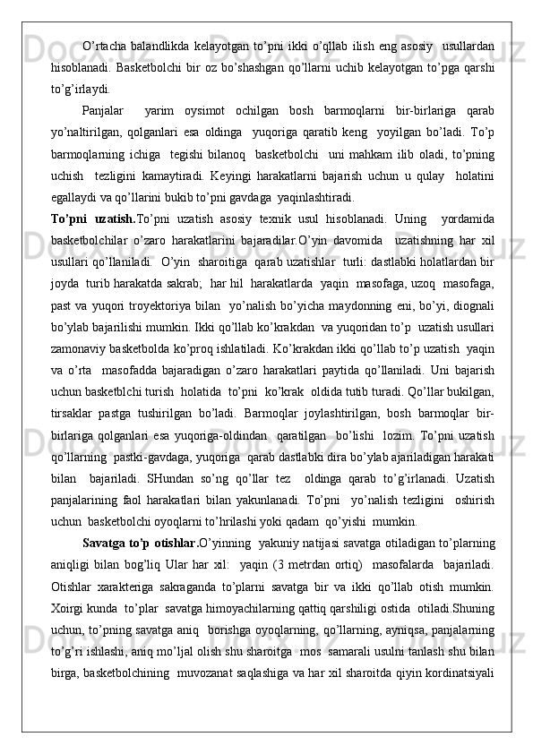 O’rtacha   balandlikda   kelayotgan   to’pni   ikki   o’qllab   ilish   eng   asosiy     usullardan
hisoblanadi.   Basketbolchi   bir   oz  bo’shashgan   qo’llarni   uchib   kelayotgan   to’pga   qarshi
to’g’irlaydi. 
Panjalar     yarim   oysimot   ochilgan   bosh   barmoqlarni   bir-birlariga   qarab
yo’naltirilgan,   qolganlari   esa   oldinga     yuqoriga   qaratib   keng     yoyilgan   bo’ladi.   To’p
barmoqlarning   ichiga     tegishi   bilanoq     basketbolchi     uni   mahkam   ilib   oladi,   to’pning
uchish     tezligini   kamaytiradi.   Keyingi   harakatlarni   bajarish   uchun   u   qulay     holatini
egallaydi va qo’llarini bukib to’pni gavdaga  yaqinlashtiradi.
To’pni   uzatish. To’pni   uzatish   asosiy   texnik   usul   hisoblanadi.   Uning     yordamida
basketbolchilar   o’zaro   harakatlarini   bajaradilar.O’yin   davomida     uzatishning   har   xil
usullari qo’llaniladi.   O’yin   sharoitiga   qarab uzatishlar   turli: dastlabki holatlardan bir
joyda   turib harakatda sakrab;   har hil   harakatlarda   yaqin   masofaga, uzoq   masofaga,
past   va   yuqori   troyektoriya   bilan     yo’nalish   bo’yicha   maydonning   eni,   bo’yi,   diognali
bo’ylab bajarilishi mumkin. Ikki qo’llab ko’krakdan  va yuqoridan to’p  uzatish usullari
zamonaviy basketbolda ko’proq ishlatiladi. Ko’krakdan ikki qo’llab to’p uzatish   yaqin
va   o’rta     masofadda   bajaradigan   o’zaro   harakatlari   paytida   qo’llaniladi.   Uni   bajarish
uchun basketblchi turish  holatida  to’pni  ko’krak  oldida tutib turadi. Qo’llar bukilgan,
tirsaklar   pastga   tushirilgan   bo’ladi.   Barmoqlar   joylashtirilgan,   bosh   barmoqlar   bir-
birlariga   qolganlari   esa   yuqoriga-oldindan     qaratilgan     bo’lishi     lozim.   To’pni   uzatish
qo’llarning  pastki-gavdaga, yuqoriga  qarab dastlabki dira bo’ylab ajariladigan harakati
bilan     bajariladi.   SHundan   so’ng   qo’llar   tez     oldinga   qarab   to’g’irlanadi.   Uzatish
panjalarining   faol   harakatlari   bilan   yakunlanadi.   To’pni     yo’nalish   tezligini     oshirish
uchun  basketbolchi oyoqlarni to’hrilashi yoki qadam  qo’yishi  mumkin.
Savatga to’p otishlar. O’yinning   yakuniy natijasi savatga otiladigan to’plarning
aniqligi   bilan   bog’liq   Ular   har   xil:     yaqin   (3   metrdan   ortiq)     masofalarda     bajariladi.
Otishlar   xarakteriga   sakraganda   to’plarni   savatga   bir   va   ikki   qo’llab   otish   mumkin.
Xoirgi kunda  to’plar  savatga himoyachilarning qattiq qarshiligi ostida  otiladi.Shuning
uchun, to’pning savatga  aniq   borishga oyoqlarning, qo’llarning, ayniqsa, panjalarning
to’g’ri ishlashi, aniq mo’ljal olish shu sharoitga  mos  samarali usulni tanlash shu bilan
birga, basketbolchining   muvozanat saqlashiga va har xil sharoitda qiyin kordinatsiyali