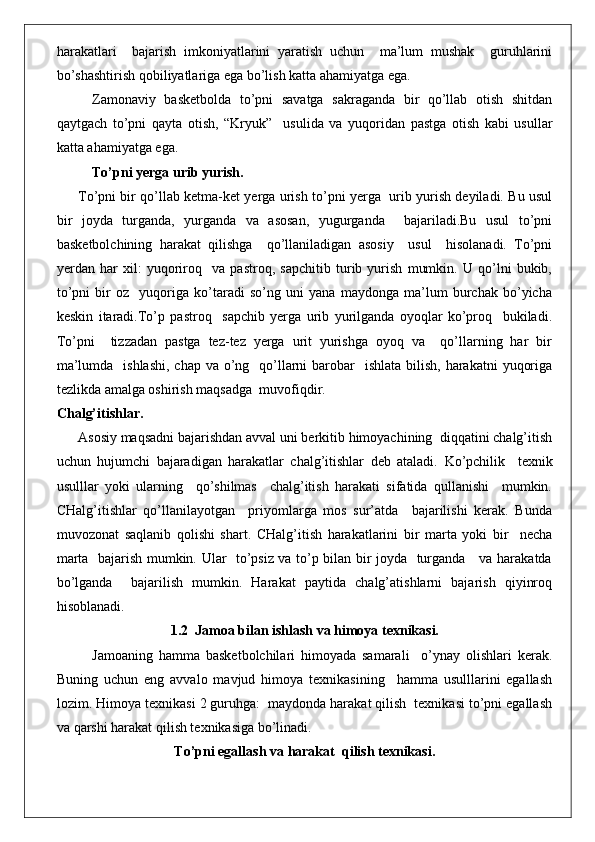 harakatlari     bajarish   imkoniyatlarini   yaratish   uchun     ma’lum   mushak     guruhlarini
bo’shashtirish qobiliyatlariga ega bo’lish katta ahamiyatga ega.
Zamonaviy   basketbolda   to’pni   savatga   sakraganda   bir   qo’llab   otish   shitdan
qaytgach   to’pni   qayta   otish,   “Kryuk”     usulida   va   yuqoridan   pastga   otish   kabi   usullar
katta ahamiyatga ega.
To’pni yerga urib yurish.
To’pni bir qo’llab ketma-ket yerga urish to’pni yerga   urib yurish deyiladi. Bu usul
bir   joyda   turganda,   yurganda   va   asosan,   yugurganda     bajariladi.Bu   usul   to’pni
basketbolchining   harakat   qilishga     qo’llaniladigan   asosiy     usul     hisolanadi.   To’pni
yerdan   har   xil:   yuqoriroq     va   pastroq,   sapchitib   turib   yurish   mumkin.   U   qo’lni   bukib,
to’pni   bir   oz     yuqoriga   ko’taradi   so’ng   uni   yana   maydonga   ma’lum   burchak   bo’yicha
keskin   itaradi.To’p   pastroq     sapchib   yerga   urib   yurilganda   oyoqlar   ko’proq     bukiladi.
To’pni     tizzadan   pastga   tez-tez   yerga   urit   yurishga   oyoq   va     qo’llarning   har   bir
ma’lumda   ishlashi,  chap  va o’ng   qo’llarni  barobar    ishlata  bilish,  harakatni  yuqoriga
tezlikda amalga oshirish maqsadga  muvofiqdir.
Chalg’itishlar.
Asosiy maqsadni bajarishdan avval uni berkitib himoyachining  diqqatini chalg’itish
uchun   hujumchi   bajaradigan   harakatlar   chalg’itishlar   deb   ataladi.   Ko’pchilik     texnik
usulllar   yoki   ularning     qo’shilmas     chalg’itish   harakati   sifatida   qullanishi     mumkin.
CHalg’itishlar   qo’llanilayotgan     priyomlarga   mos   sur’atda     bajarilishi   kerak.   Bunda
muvozonat   saqlanib   qolishi   shart.   CHalg’itish   harakatlarini   bir   marta   yoki   bir     necha
marta   bajarish mumkin. Ular   to’psiz va to’p bilan bir joyda   turganda     va harakatda
bo’lganda     bajarilish   mumkin.   Harakat   paytida   chalg’atishlarni   bajarish   qiyinroq
hisoblanadi.
1.2  Jamoa bilan ishlash va himoya texnikasi.
Jamoaning   hamma   basketbolchilari   himoyada   samarali     o’ynay   olishlari   kerak.
Buning   uchun   eng   avvalo   mavjud   himoya   texnikasining     hamma   usulllarini   egallash
lozim. Himoya texnikasi 2 guruhga:  maydonda harakat qilish  texnikasi to’pni egallash
va qarshi harakat qilish texnikasiga bo’linadi.
To’pni egallash va harakat  qilish texnikasi. 