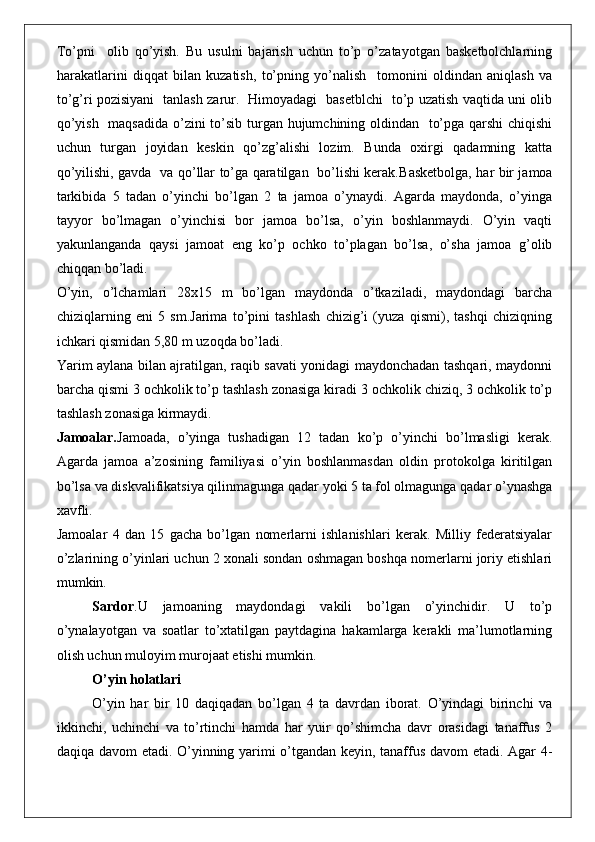 To’pni     olib   qo’yish.   Bu   usulni   bajarish   uchun   to’p   o’zatayotgan   basketbolchlarning
harakatlarini   diqqat   bilan   kuzatish,   to’pning   yo’nalish     tomonini   oldindan   aniqlash   va
to’g’ri pozisiyani   tanlash zarur.   Himoyadagi   basetblchi   to’p uzatish vaqtida uni olib
qo’yish   maqsadida o’zini  to’sib turgan hujumchining oldindan   to’pga qarshi  chiqishi
uchun   turgan   joyidan   keskin   qo’zg’alishi   lozim.   Bunda   oxirgi   qadamning   katta
qo’yilishi, gavda   va qo’llar to’ga qaratilgan   bo’lishi kerak. Basketbolga, har bir jamoa
tarkibida   5   tadan   o’yinchi   bo’lgan   2   ta   jamoa   o’ynaydi.   Agarda   maydonda,   o’yinga
tayyor   bo’lmagan   o’yinchisi   bor   jamoa   bo’lsa,   o’yin   boshlanmaydi.   O’yin   vaqti
yakunlanganda   qaysi   jamoat   eng   ko’p   ochko   to’plagan   bo’lsa,   o’sha   jamoa   g’olib
chiqqan bo’ladi.
O’yin,   o’lchamlari   28x15   m   bo’lgan   maydonda   o’tkaziladi,   maydondagi   barcha
chiziqlarning   eni   5   sm.Jarima   to’pini   tashlash   chizig’i   (yuza   qismi),   tashqi   chiziqning
ichkari qismidan 5,80 m uzoqda bo’ladi. 
Yarim aylana bilan ajratilgan, raqib savati yonidagi maydonchadan tashqari, maydonni
barcha qismi 3 ochkolik to’p tashlash zonasiga kiradi 3 ochkolik chiziq, 3 ochkolik to’p
tashlash zonasiga kirmaydi. 
Jamoalar. Jamoada,   o’yinga   tushadigan   12   tadan   ko’p   o’yinchi   bo’lmasligi   kerak.
Agarda   jamoa   a’zosining   familiyasi   o’yin   boshlanmasdan   oldin   protokolga   kiritilgan
bo’lsa va diskvalifikatsiya qilinmagunga qadar yoki 5 ta fol olmagunga qadar o’ynashga
xavfli. 
Jamoalar   4   dan   15   gacha   bo’lgan   nomerlarni   ishlanishlari   kerak.   Milliy   federatsiyalar
o’zlarining o’yinlari uchun 2 xonali sondan oshmagan boshqa nomerlarni joriy etishlari
mumkin. 
Sardor . U   jamoaning   maydondagi   vakili   bo’lgan   o’yinchidir.   U   to’p
o’ynalayotgan   va   soatlar   to’xtatilgan   paytdagina   hakamlarga   kerakli   ma’lumotlarning
olish uchun muloyim murojaat etishi mumkin. 
O’yin holatlari
O’yin   har   bir   10   daqiqadan   bo’lgan   4   ta   davrdan   iborat.   O’yindagi   birinchi   va
ikkinchi,   uchinchi   va   to’rtinchi   hamda   har   yuir   qo’shimcha   davr   orasidagi   tanaffus   2
daqiqa davom etadi. O’yinning yarimi o’tgandan keyin, tanaffus davom etadi. Agar 4- 