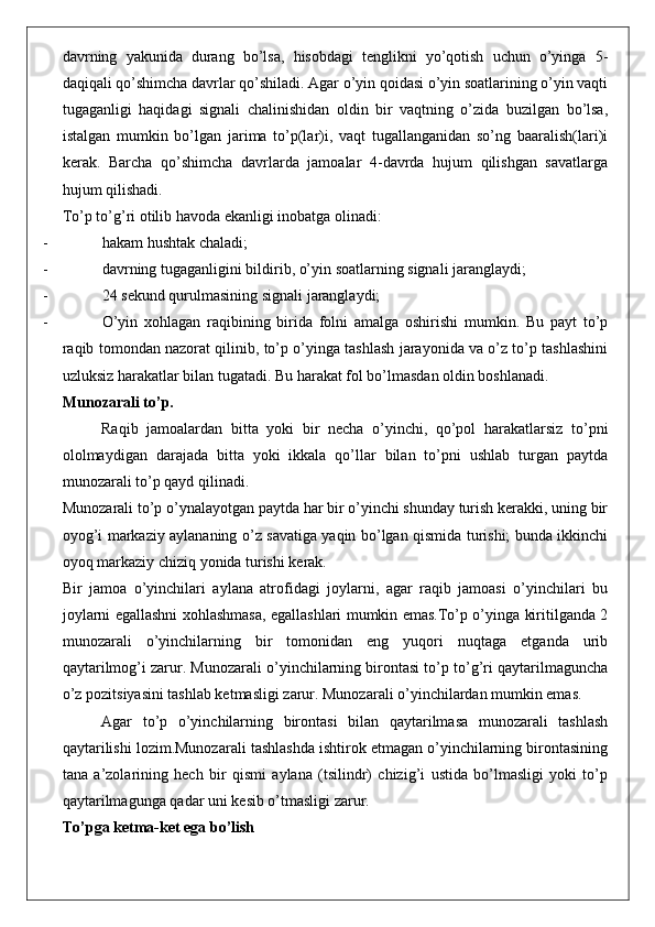 davrning   yakunida   durang   bo’lsa,   hisobdagi   tenglikni   yo’qotish   uchun   o’yinga   5-
daqiqali qo’shimcha davrlar qo’shiladi. Agar o’yin qoidasi o’yin soatlarining o’yin vaqti
tugaganligi   haqidagi   signali   chalinishidan   oldin   bir   vaqtning   o’zida   buzilgan   bo’lsa,
istalgan   mumkin   bo’lgan   jarima   to’p(lar)i,   vaqt   tugallanganidan   so’ng   baaralish(lari)i
kerak.   Barcha   qo’shimcha   davrlarda   jamoalar   4-davrda   hujum   qilishgan   savatlarga
hujum qilishadi. 
To’p to’g’ri otilib havoda ekanligi inobatga olinadi: 
- hakam hushtak chaladi;
- davrning tugaganligini bildirib, o’yin soatlarning signali jaranglaydi;
- 24 sekund qurulmasining signali jaranglaydi;
- O’yin   xohlagan   raqibining   birida   folni   amalga   oshirishi   mumkin.   Bu   payt   to’p
raqib tomondan nazorat qilinib, to’p o’yinga tashlash jarayonida va o’z to’p tashlashini
uzluksiz harakatlar bilan tugatadi. Bu harakat fol bo’lmasdan oldin boshlanadi. 
Munozarali to’p .
Raqib   jamoalardan   bitta   yoki   bir   necha   o’yinchi,   qo’pol   harakatlarsiz   to’pni
ololmaydigan   darajada   bitta   yoki   ikkala   qo’llar   bilan   to’pni   ushlab   turgan   paytda
munozarali to’p qayd qilinadi.
Munozarali to’p o’ynalayotgan paytda har bir o’yinchi shunday turish kerakki, uning bir
oyog’i markaziy aylananing o’z savatiga yaqin bo’lgan qismida turishi; bunda ikkinchi
oyoq markaziy chiziq yonida turishi kerak. 
Bir   jamoa   o’yinchilari   aylana   atrofidagi   joylarni,   agar   raqib   jamoasi   o’yinchilari   bu
joylarni egallashni xohlashmasa, egallashlari mumkin emas.To’p o’yinga kiritilganda 2
munozarali   o’yinchilarning   bir   tomonidan   eng   yuqori   nuqtaga   etganda   urib
qaytarilmog’i zarur. Munozarali o’yinchilarning birontasi to’p to’g’ri qaytarilmaguncha
o’z pozitsiyasini tashlab ketmasligi zarur. Munozarali o’yinchilardan mumkin emas. 
Agar   to’p   o’yinchilarning   birontasi   bilan   qaytarilmasa   munozarali   tashlash
qaytarilishi lozim.Munozarali tashlashda ishtirok etmagan o’yinchilarning birontasining
tana   a’zolarining   hech   bir   qismi   aylana   (tsilindr)   chizig’i   ustida   bo’lmasligi   yoki   to’p
qaytarilmagunga qadar uni kesib o’tmasligi zarur. 
To’pga ketma-ket ega bo’lish 