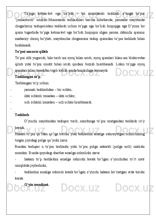 To’pga   ketma-ket   ega   bo’lish   –   bu   munozarali   tashlash   o’ringa   to’pni
“jonlantirish”   usulidir.Munozarali   tashlashlari   barcha   holatlarida,   jamoalar   maydonda
chegarlarini   tashqarisidan   tashlash   uchun   to’pga   ega   bo’lish   huquqiga   ega.O’yinni   bir
qismi   tugashida   to’pga   ketma-ket   ega   bo’lish   huquqini   olgan   jamoa,   ikkinchi   qismini
markaziy chiziq bo’ylab, maydoncha chegarasini  tashqi  qismidan to’pni  tashlash  bilan
boshlanadi. 
To’pni nazorat qilish
To’pni olib yugurish, bila turib uni oyoq bilan urish, oyoq qismlari bilan uni blokirovka
qilish   yoki   to’pni   musht   bilan   urish   qoidani   buzish   hisoblanadi.   Lekin   to’pga   oyoq
qismlari bilan tasodifan tegib ketish qoida buzilishiga kirmaydi. 
Tashlangan to’p .
Tashlangan to’p uchun: 
- jarimali tashlashdan – bir ochko;
- ikki ochkoli zonadan – ikki ochko;
- uch ochkoli zonadan – uch ochko hisoblanadi. 
-
Tashlash
O’yinchi   maydondan   tashqari   turib,   maydonga   to’pni   uzatgandan   tashlash   ro’y
beradi. 
Hakam to’pni qo’ldan qo’lga berishi yoki tashlashni amalga oshirayotgan uchinchining
turgan joyidagi polga qo’yishi zarur. 
Bundan   tashqari   u   to’pni   tashlashi   yoki   to’pni   polga   sakratib   (polga   urib)   uzatishi
mumkin. Bunda quyidagi shartlar amalga oshirilishi zarur: 
- hakam   to’p   tashlashni   amalga   oshirishi   kerak   bo’lgan   o’yinchidan   to’rt   metr
uzoqlikda joylashishi;
- tashlashni  amalga oshirish kerak bo’lgan o’yinchi hakam ko’rsatgan erda turishi
kerak. 
- O’yin texnikasi. 