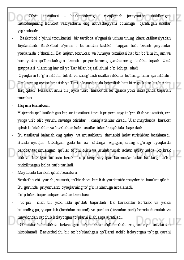 - O’yin   texnikasi   –   basketbolning     rivojlanish   jarayonida   shakllangan
musobaqaning   konkret   vaziyatlarni   eng   muvaffaqiyatli   ochishga     qaratilgan   usullar
yig’indisidir.
- Basketbol o’yinni texnikasini   bir tartibda o’rganish uchun uning klassikafikatsiyadan
foydaniladi.   Basketbol   o’yinni   2   bo’limdan   tashkil     topgan   turli   texnik   priyomlar
yordamida o’tkazildi. Bu hujum texnikasi va himoya texnikasi har bir bo’lim hujum va
himoyadan   qo’llaniladigan     texnik     priyomlarning   guruhlarning     tashkil   topadi.   Usul
gruppalari  ularning har xil yo’llar bilan bajarilishini o’z  ichiga  oladi.
-  Oyoqlarni to’g’ri ishlata  bilish va chalg’itish usullari ikkala  bo’limga ham  qarashlidir.
Usullarning ayrim bajarish yo’llari o’z navbatida bajarilish harakteriga ko’ra bir biridan
farq qiladi. Masalan usuli bir joyda turib, harakatda bo’lganda yoki sakraganda bajarish
mumkin.
- Hujum texnikasi.
- Hujumda qo’llaniladigan hujum texnikasi texnik priyomlarga to’pni ilish va uzatish, uni
yerga urib olib yurish, savatga otishlar   , chalg’atishlar kiradi. Ular maydonda   harakat
qilish to’xtalishlar va burilishlar kabi  usullar bilan birgalikda  bajariladi. 
- Bu usullarni bajarish eng qulay   va mustahkam    dastlabki  holat  turishidan boshlanadi.
Bunda   oyoqlar     bukilgan,   gada   bir   oz     oldinga     egilgan,   uning   og’irligi   oyoqlarda
barobar taqsimlangan, qo’llar to’pni olish va ushlab turish uchun qulay holda   ko’krak
oldida     bukilgan   bo’lishi   kerak.   To’p   keng   yoyilgan   barmoqlar   bilan   kaftlarga   to’liq
tekizilmagan holda tutib turiladi.
- Maydonda harakat qilish texnikasi.
- Basketbolchi   yurish, sakrash, to’htash va burilish yordamida maydonda harakat qiladi.
Bu guruhda  priyomlarni oyoqlarning to’g’ri ishlashiga asoslanadi.
- To’p bilan bajariladigan usullar texnikasi.
- To’pni     ilish   bir   yoki   ikki   qo’llab   bajariladi.   Bu   harakatlar   ko’krak   va   yelka
balandligiga, yuqorilab (boshdan baland) va pastlab (tizzadan past) hamda dumalab va
maydondan sapchib kelayotgan to’plarni ilishlarga ajratiladi.
- O’rtacha   balandlikda   kelayotgan   to’pni   ikki   o’qllab   ilish   eng   asosiy     usullardan
hisoblanadi.   Basketbolchi   bir   oz  bo’shashgan   qo’llarni   uchib   kelayotgan   to’pga   qarshi