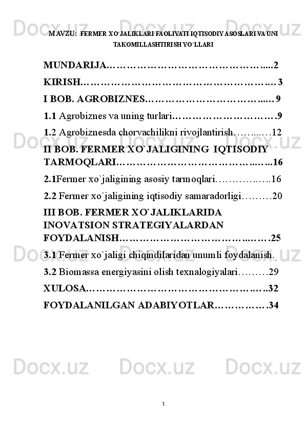 MAVZU:   FERMER XO`JALIKLARI FAOLIYATI IQTISODIY ASOSLARI VA UNI
TAKOMILLASHTIRISH YO`LLARI
MUNDARIJA……………………………………….....2
KIRISH……………………………………………….…3
I BOB. AGROBIZNES……………………………...…9
1.1  Agrobiznes va uning turlari ………………………….9
1. 2 Agrobiznesda chorvachilikni rivojlantirish……...…12
II BOB. FERMER XO`JALIGINING  IQTISODIY 
TARMOQLARI…………………………………..…...16
2.1 Fermer xo`jaligining asosiy tarmoqlari………….….16
2.2  Fermer xo`jaligining iqtisodiy samaradorligi………20
III BOB. FERMER XO`JALIKLARIDA 
INOVATSION STRATEGIYALARDAN 
FOYDALANISH………………………………..…….25
3.1  Fermer xo`jaligi chiqindilaridan unumli foydalanish.
3.2  Biomassa energiyasini olish texnalogiyalari………29
XULOSA………………………………………….…..32
FOYDALANILGAN ADABIYOTLAR…………….34
                     
1 