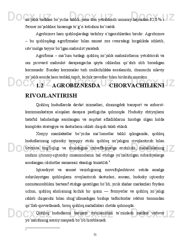 xo’jalik toifalari bo’yicha tahlili, jami don yetishtirish umumiy hajmidan 82,0 % i
fermer xo’jaliklari hissasiga to’g’ri kelishini ko’rsatdi.
Agrobiznes  ham  qishloqlardagi  tarkibiy  o’zgarishlardan   biridir.  Agrobiznes
–   bu   qishloqdagi   agrofirmalar   bilan   sanoat   xos   resursdagi   birgalikda   ishlatib,
iste’molga tayyor bo’lgan mahsulot yaratadi.
Agrofirma   –   ma’lum   turdagi   qishloq   xo’jalik   mahsulotlarini   yetishtirish   va
uni   pirovard   mahsulot   darajasigacha   qayta   ishlashni   qo’shib   olib   boradigan
korxonadir.   Bunday   korxonalar   turli   mulkchilikka   asoslanishi,   chunonchi   oilaviy
xo’jalik aosida ham tashkil topib, kichik zavodlar bilan birikishi mumkin. 
1.2   AGROBIZNESDA   CHORVACHILIKNI
RIVOJLANTIRISH
Qishloq   hududlarida   davlat   xizmatlari,   shuningdek   transport   va   axborot-
kommunikatsiya   aloqalari   darajasi   pastligicha   qolmoqda.   Hududiy   ehtiyojlarni
batafsil   baholashga   asoslangan   va   raqobat   afzalliklarini   hisobga   olgan   holda
kompleks strategiya va dasturlarni ishlab chiqish talab etiladi.
Xorijiy   mamlakatlar   bo’yicha   ma’lumotlar   tahlil   qilinganida,   qishloq
hududlarining   iqtisodiy   taraqqiy   etishi   qishloq   xo’jaligini   rivojlantirish   bilan
bevosita   bog’liqligi   va   shundagina   muvaffaqiyatga   erishilishi,   mahallalarning
muhim   ijtimoiy-iqtisodiy   muammolarini   hal   etishga   yo’naltirilgan   subsidiyalarga
asoslangan islohotlar samarasiz ekanligi kuzatildi. 4
Iqtisodiyot   va   sanoat   vazirligining   muvofiqlashtiruvi   ostida   amalga
oshirilayotgan   qishloqlarni   rivojlantirish   dasturlari,   asosan,   hududiy   iqtisodiy
nomutanosiblikni bartaraf etishga qaratilgan bo’lib, yirik shahar markazlari foydasi
uchun,   qishloq   aholisining   kichik   bir   qismi   —   fermyerlar   va   qishloq   xo’jaligi
ishlab   chiqarishi   bilan   shug’ullanadigan   boshqa   tadbirkorlar   sektori   tomonidan
qo’llab-quvvatlanadi, biroq qishloq mahallalari chetda qolmoqda.
Qishloq   hududlarini   barqaror   rivojlanishini   ta’minlash   mazkur   ustuvor
yo’nalishning asosiy maqsadi bo’lib hisoblanadi.
4
11 