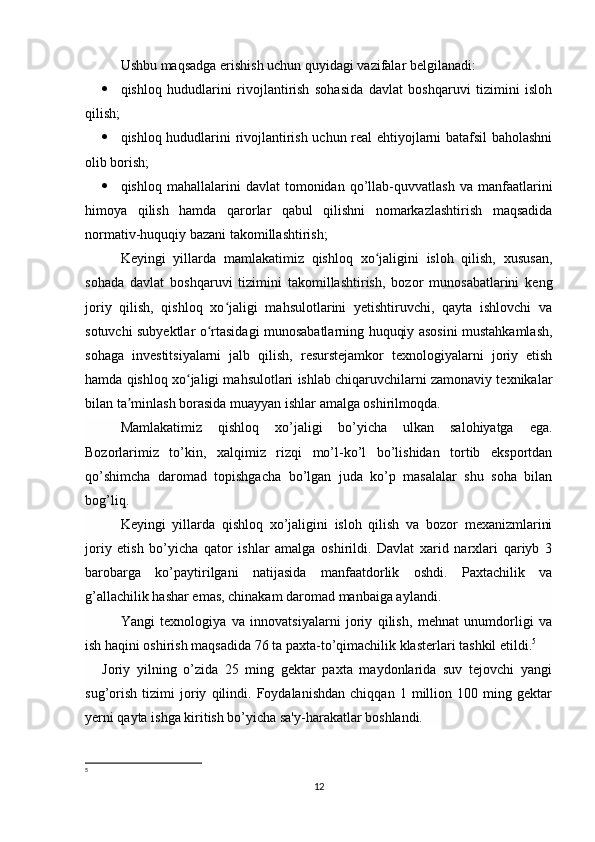 Ushbu maqsadga erishish uchun quyidagi vazifalar belgilanadi:
 qishloq   hududlarini   rivojlantirish   sohasida   davlat   boshqaruvi   tizimini   isloh
qilish;
 qishloq hududlarini rivojlantirish uchun real ehtiyojlarni batafsil baholashni
olib borish;
 qishloq   mahallalarini   davlat   tomonidan   qo’llab-quvvatlash   va   manfaatlarini
himoya   qilish   hamda   qarorlar   qabul   qilishni   nomarkazlashtirish   maqsadida
normativ-huquqiy bazani takomillashtirish ; 
Keyingi   yillarda   mamlakatimiz   qishloq   xo jaligini   isloh   qilish,   xususan,ʻ
sohada   davlat   boshqaruvi   tizimini   takomillashtirish,   bozor   munosabatlarini   keng
joriy   qilish,   qishloq   xo jaligi   mahsulotlarini   yetishtiruvchi,   qayta   ishlovchi   va	
ʻ
sotuvchi subyektlar o rtasidagi munosabatlarning huquqiy asosini mustahkamlash,	
ʻ
sohaga   investitsiyalarni   jalb   qilish,   resurstejamkor   texnologiyalarni   joriy   etish
hamda qishloq xo jaligi mahsulotlari ishlab chiqaruvchilarni zamonaviy texnikalar	
ʻ
bilan ta minlash borasida muayyan ishlar amalga oshirilmoqda.	
ʼ
Mamlakatimiz   qishloq   xo’jaligi   bo’yicha   ulkan   salohiyatga   ega.
Bozorlarimiz   to’kin,   xalqimiz   rizqi   mo’l-ko’l   bo’lishidan   tortib   eksportdan
qo’shimcha   daromad   topishgacha   bo’lgan   juda   ko’p   masalalar   shu   soha   bilan
bog’liq.
Keyingi   yillarda   qishloq   xo’jaligini   isloh   qilish   va   bozor   mexanizmlarini
joriy   etish   bo’yicha   qator   ishlar   amalga   oshirildi.   Davlat   xarid   narxlari   qariyb   3
barobarga   ko’paytirilgani   natijasida   manfaatdorlik   oshdi.   Paxtachilik   va
g’allachilik hashar emas, chinakam daromad manbaiga aylandi.
Yangi   texnologiya   va   innovatsiyalarni   joriy   qilish,   mehnat   unumdorligi   va
ish haqini oshirish maqsadida 76 ta paxta-to’qimachilik klasterlari tashkil etildi. 5
Joriy   yilning   o’zida   25   ming   gektar   paxta   maydonlarida   suv   tejovchi   yangi
sug’orish   tizimi   joriy   qilindi.   Foydalanishdan   chiqqan   1   million   100   ming   gektar
yerni qayta ishga kiritish bo’yicha sa'y-harakatlar boshlandi.
5
12 