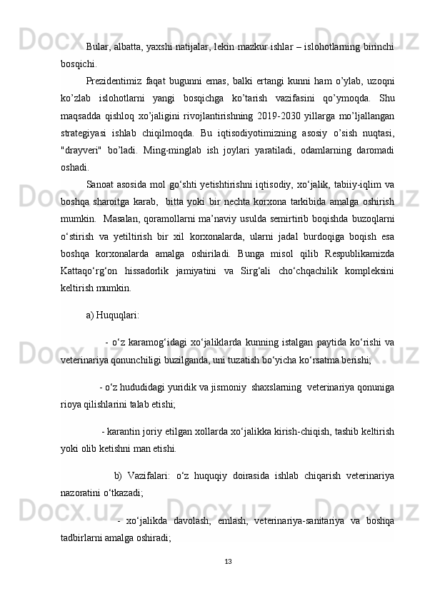 Bular, albatta, yaxshi natijalar, lekin mazkur ishlar – islohotlarning birinchi
bosqichi.
Prezidentimiz   faqat   bugunni   emas,   balki   ertangi   kunni   ham   o’ylab,   uzoqni
ko’zlab   islohotlarni   yangi   bosqichga   ko’tarish   vazifasini   qo’ymoqda.   Shu
maqsadda   qishloq   xo’jaligini   rivojlantirishning   2019-2030   yillarga   mo’ljallangan
strategiyasi   ishlab   chiqilmoqda.   Bu   iqtisodiyotimizning   asosiy   o’sish   nuqtasi,
"drayveri"   bo’ladi.   Ming-minglab   ish   joylari   yaratiladi,   odamlarning   daromadi
oshadi.
Sanoat   asosida  mol   go‘shti   yetishtirishni  iqtisodiy,  xo‘jalik,  tabiiy-iqlim   va
boshqa   sharoitga   karab,     bitta   yoki   bir   nechta   korxona   tarkibida   amalga   oshirish
mumkin.    Masalan,   qoramollarni  ma’naviy  usulda  semirtirib  boqishda  buzoqlarni
o‘stirish   va   yetiltirish   bir   xil   korxonalarda,   ularni   jadal   burdoqiga   boqish   esa
boshqa   korxonalarda   amalga   oshiriladi.   Bunga   misol   qilib   Respublikamizda
Kattaqo‘rg‘on   hissadorlik   jamiyatini   va   Sirg‘ali   cho‘chqachilik   kompleksini
keltirish mumkin.
a) Huquqlari: 
          -   o‘z   karamog‘idagi   xo‘jaliklarda   kunning   istalgan   paytida   ko‘rishi   va
veterinariya qonunchiligi buzilganda, uni tuzatish bo‘yicha ko‘rsatma berishi;
     - o‘z hududidagi yuridik va jismoniy  shaxslarning  veterinariya qonuniga
rioya qilishlarini talab etishi;
      - karantin joriy etilgan xollarda xo‘jalikka kirish-chiqish, tashib keltirish
yoki olib ketishni man etishi.
          b)   Vazifalari:   o‘z   huquqiy   doirasida   ishlab   chiqarish   veterinariya
nazoratini o‘tkazadi;
          -   xo‘jalikda   davolash,   emlash,   veterinariya-sanitariya   va   boshqa
tadbirlarni amalga oshiradi;
13 