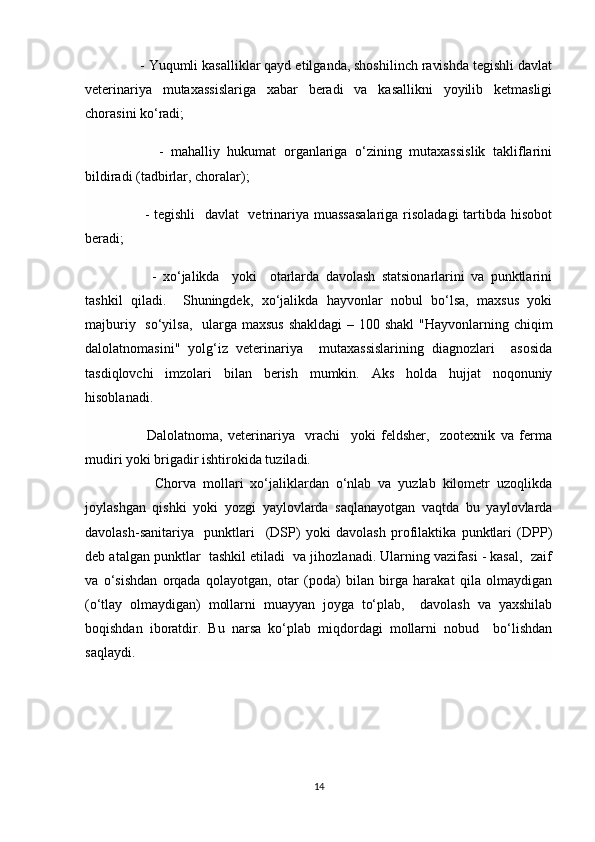      - Yuqumli kasalliklar qayd etilganda, shoshilinch ravishda tegishli davlat
veterinariya   mutaxassislariga   xabar   beradi   va   kasallikni   yoyilib   ketmasligi
chorasini ko‘radi;
          -   mahalliy   hukumat   organlariga   o‘zining   mutaxassislik   takliflarini
bildiradi (tadbirlar, choralar);
         - tegishli    davlat   vetrinariya muassasalariga risoladagi  tartibda hisobot
beradi;
          -   xo‘jalikda     yoki     otarlarda   davolash   statsionarlarini   va   punktlarini
tashkil   qiladi.     Shuningdek,   xo‘jalikda   hayvonlar   nobul   bo‘lsa,   maxsus   yoki
majburiy   so‘yilsa,   ularga maxsus  shakldagi  – 100 shakl  "Hayvonlarning chiqim
dalolatnomasini"   yolg‘iz   veterinariya     mutaxassislarining   diagnozlari     asosida
tasdiqlovchi   imzolari   bilan   berish   mumkin.   Aks   holda   hujjat   noqonuniy
hisoblanadi.
          Dalolatnoma,   veterinariya     vrachi     yoki   feldsher,     zootexnik   va   ferma
mudiri yoki brigadir ishtirokida tuziladi.
          Chorva   mollari   xo‘jaliklardan   o‘nlab   va   yuzlab   kilometr   uzoqlikda
joylashgan   qishki   yoki   yozgi   yaylovlarda   saqlanayotgan   vaqtda   bu   yaylovlarda
davolash-sanitariya     punktlari     (DSP)   yoki   davolash   profilaktika   punktlari   (DPP)
deb atalgan punktlar  tashkil etiladi  va jihozlanadi. Ularning vazifasi - kasal,  zaif
va   o‘sishdan   orqada   qolayotgan,   otar   (poda)   bilan   birga   harakat   qila   olmaydigan
(o‘tlay   olmaydigan)   mollarni   muayyan   joyga   to‘plab,     davolash   va   yaxshilab
boqishdan   iboratdir.   Bu   narsa   ko‘plab   miqdordagi   mollarni   nobud     bo‘lishdan
saqlaydi.
14 