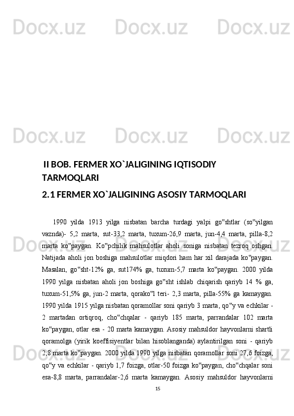   II BOB. FERMER XO`JALIGINING IQTISODIY 
TARMOQLARI
2.1 FERMER XO`JALIGINING ASOSIY TARMOQLARI
1990   yilda   1913   yilga   nisbatan   barcha   turdagi   yalpi   go shtlar   (so yilgan‟ ‟
vaznda)-   5,2   marta,   sut-33,2   marta,   tuxum-26,9   marta,   jun-4,4   marta,   pilla-8,2
marta   ko paygan.   Ko pchilik   mahsulotlar   aholi   soniga   nisbatan   tezroq   oshgan.	
‟ ‟
Natijada   aholi   jon   boshiga   mahsulotlar   miqdori   ham   har   xil   darajada   ko paygan.	
‟
Masalan,   go sht-12%   ga,   sut174%   ga,   tuxum-5,7   marta   ko paygan.   2000   yilda	
‟ ‟
1990   yilga   nisbatan   aholi   jon   boshiga   go sht   ishlab   chiqarish   qariyb   14   %   ga,	
‟
tuxum-51,5%   ga,   jun-2   marta,   qorako l   teri-   2,3   marta,   pilla-55%   ga   kamaygan.	
‟
1990 yilda 1915 yilga nisbatan qoramollar soni qariyb 3 marta, qo y va echkilar -	
‟
2   martadan   ortiqroq,   cho chqalar   -   qariyb   185   marta,   parrandalar   102   marta	
‟
ko paygan, otlar  esa - 20 marta kamaygan. Asosiy mahsuldor  hayvonlarni shartli	
‟
qoramolga   (yirik   koeffisiyentlar   bilan   hisoblanganda)   aylantirilgan   soni   -   qariyb
2,8 marta ko paygan. 2000 yilda 1990 yilga nisbatan qoramollar soni 27,6 foizga,	
‟
qo y va echkilar - qariyb 1,7 foizga, otlar-50 foizga ko paygan, cho chqalar soni	
‟ ‟ ‟
esa-8,8   marta,   parrandalar-2,6   marta   kamaygan.   Asosiy   mahsuldor   hayvonlarni
15 