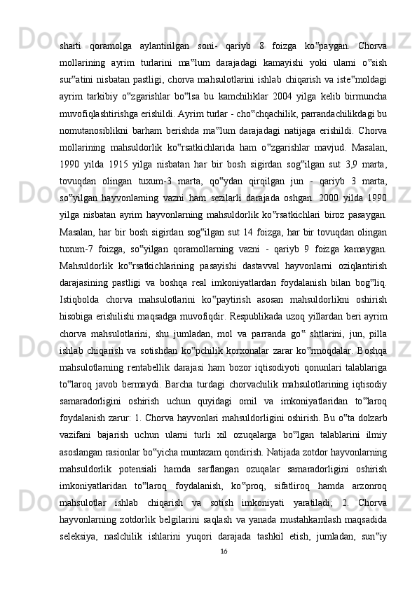sharti   qoramolga   aylantirilgan   soni-   qariyb   8   foizga   ko paygan.   Chorva‟
mollarining   ayrim   turlarini   ma lum   darajadagi   kamayishi   yoki   ularni   o sish	
‟ ‟
sur atini  nisbatan   pastligi, chorva  mahsulotlarini  ishlab  chiqarish  va  iste moldagi	
‟ ‟
ayrim   tarkibiy   o zgarishlar   bo lsa   bu   kamchiliklar   2004   yilga   kelib   birmuncha	
‟ ‟
muvofiqlashtirishga erishildi. Ayrim turlar - cho chqachilik, parrandachilikdagi bu	
‟
nomutanosiblikni   barham   berishda   ma lum   darajadagi   natijaga   erishildi.   Chorva	
‟
mollarining   mahsuldorlik   ko rsatkichlarida   ham   o zgarishlar   mavjud.   Masalan,	
‟ ‟
1990   yilda   1915   yilga   nisbatan   har   bir   bosh   sigirdan   sog ilgan   sut   3,9   marta,	
‟
tovuqdan   olingan   tuxum-3   marta,   qo ydan   qirqilgan   jun   -   qariyb   3   marta,	
‟
so yilgan   hayvonlarning   vazni   ham   sezilarli   darajada   oshgan.   2000   yilda   1990	
‟
yilga   nisbatan   ayrim   hayvonlarning   mahsuldorlik   ko rsatkichlari   biroz   pasaygan.	
‟
Masalan,   har   bir   bosh   sigirdan   sog ilgan   sut   14   foizga,   har   bir   tovuqdan   olingan	
‟
tuxum-7   foizga,   so yilgan   qoramollarning   vazni   -   qariyb   9   foizga   kamaygan.	
‟
Mahsuldorlik   ko rsatkichlarining   pasayishi   dastavval   hayvonlarni   oziqlantirish	
‟
darajasining   pastligi   va   boshqa   real   imkoniyatlardan   foydalanish   bilan   bog liq.	
‟
Istiqbolda   chorva   mahsulotlarini   ko paytirish   asosan   mahsuldorlikni   oshirish	
‟
hisobiga erishilishi maqsadga muvofiqdir. Respublikada uzoq yillardan beri ayrim
chorva   mahsulotlarini,   shu   jumladan,   mol   va   parranda   go   shtlarini,   jun,   pilla	
‟
ishlab   chiqarish   va   sotishdan   ko pchilik   korxonalar   zarar   ko rmoqdalar.   Boshqa	
‟ ‟
mahsulotlarning   rentabellik   darajasi   ham   bozor   iqtisodiyoti   qonunlari   talablariga
to laroq   javob   bermaydi.   Barcha   turdagi   chorvachilik   mahsulotlarining   iqtisodiy	
‟
samaradorligini   oshirish   uchun   quyidagi   omil   va   imkoniyatlaridan   to laroq	
‟
foydalanish zarur: 1. Chorva hayvonlari mahsuldorligini oshirish. Bu o ta dolzarb	
‟
vazifani   bajarish   uchun   ularni   turli   xil   ozuqalarga   bo lgan   talablarini   ilmiy	
‟
asoslangan rasionlar bo yicha muntazam qondirish. Natijada zotdor hayvonlarning	
‟
mahsuldorlik   potensiali   hamda   sarflangan   ozuqalar   samaradorligini   oshirish
imkoniyatlaridan   to laroq   foydalanish,   ko proq,   sifatliroq   hamda   arzonroq	
‟ ‟
mahsulotlar   ishlab   chiqarish   va   sotish   imkoniyati   yaratiladi;   2.   Chorva
hayvonlarning   zotdorlik   belgilarini   saqlash   va   yanada   mustahkamlash   maqsadida
seleksiya,   naslchilik   ishlarini   yuqori   darajada   tashkil   etish,   jumladan,   sun iy	
‟
16 