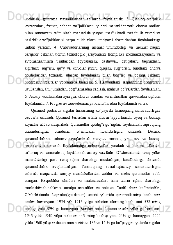 urchitish,   geterozis   ustunliklaridan   to laroq   foydalanish;   3.   Qishloq   xo jalik‟ ‟
korxonalari,   fermer,   dehqon   xo jaliklarini   yuqori   mahsuldor   zotli   chorva   mollari	
‟
bilan   muntazam   ta minlash   maqsadida   yuqori   mas uliyatli   naslchilik   zavod   va	
‟ ‟
naslchilik   xo jaliklarini   barpo   qilish   ularni   imtiyozli   sharoitlardan   foydalanishga	
‟
imkon   yaratish.   4.   Chorvadorlarning   mehnat   unumdorligi   va   mehnat   haqini
barqaror   oshirish   uchun   texnologik   jarayonlarni   kompleks   mexanizasiyalash   va
avtomatlashtirish   usullaridan   foydalanish;   dastavval,   ozuqalarni   taqsimlash,
sigirlarni   sog ish,   qo y   va   echkilar   junini   qirqish,   sug orish,   binolarni   chorva
‟ ‟ ‟
qoldiqlaridan   tozalash,   ulardan   foydalanish   bilan   bog liq   va   boshqa   ishlarni	
‟
progressiv   vositalar   yordamida   bajarish;   5.   Hayvonlarni   saqlashning   progressiv
usullaridan, shu jumladan, bog lamasdan saqlash, mahsus qo ralardan foydalanish;	
‟ ‟
6.  Asosiy   vositalardan   ayniqsa,   chorva  binolari   va   inshoatlari   quvvatidan  oqilona
foydalanish; 7. Progressiv zooveterinariya xizmatlaridan foydalanish va h.k. 
Qoramol   podasida   sigirlar   hissasining   ko payishi   tarmoqning   samaradorligini	
‟
bevosita   oshiradi.   Qoramol   terisidan   sifatli   charm   tayyorlanadi,   oyoq   va   boshqa
kiyimlar ishlab chiqariladi. Qoramollar qoldig i go ngdan foydalanish tuproqning
‟ ‟
unumdorligini,   binobarin,   o simliklar   hosildorligini   oshiradi.   Demak,	
‟
qoramolchilikni   intensiv   rivojlantirish   mavjud   mehnat,   yer,   suv   va   boshqa
resurslardan   samarali   foydalanishga   imkoniyatlar   yaratadi   va   hokazo.   Ulardan
to laroq   va   samaraliroq   foydalanish   asosiy   vazifadir.   O zbekistonda   uzoq   yillar	
‟ ‟
mahsuldorligi   past,   issiq   iqlim   sharoitiga   moslashgan,   kasalliklarga   chidamli
qoramolchilik   rivojlantirilgan.   Tarmoqning   sosial-iqtisodiy   samaradorligini
oshirish   maqsadida   xorijiy   mamlakatlardan   zotdor   va   metis   qoramollar   sotib
olingan.   Respublika   olimlari   va   mutaxassislari   ham   ularni   iqlim   sharoitiga
moslashtirish   ishlarini   amalga   oshirdilar   va   hokazo.   Taxlil   shuni   ko rsatadiki,	
‟
O zbekistonda   fuqarolar(grajdanlar)   urushi   yillarida   qoramollarning   bosh   soni	
‟
keskin   kamaygan.   1924   yili   1915   yilga   nisbatan   ularning   bosh   soni   538   ming
boshga   yoki   39%   ga   kamaygan.   Bunday   holat   2-jaxon   urushi   yillariga   ham   xos.
1945   yilda   1940   yilga   nisbatan   445   ming   boshga   yoki   24%   ga   kamaygan.   2000
yilda 1960 yilga nisbatan mos ravishda 135 va 16 % ga ko paygan. yillarda sigirlar	
‟
17 