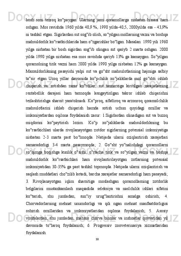bosh   soni   tezroq   ko paygan.   Ularning   jami   qoramollarga   nisbatan   hissasi   ham‟
oshgan. Mos ravishda 1960 yilda 40,9 %, 1990 yilda-40,5, 2000yilda esa - 43,9%
ni tashkil etgan. Sigirlardan sut sog ib olish, so yilgan mollarning vazni va boshqa	
‟ ‟
mahsuldorlik ko rsatkichlarida ham o zgarishlar bo lgan. Masalan: 1990 yili 1960	
‟ ‟ ‟
yilga   nisbatan   bir   bosh   sigirdan   sog ib   olingan   sut   qariyb   2   marta   oshgan.   2000	
‟
yilda   1990   yilga   nisbatan   esa   mos   ravishda   qariyb   13%   ga   kamaygan.   So yilgan	
‟
qoramolning   tirik   vazni   ham   2000   yilda   1990   yilga   nisbatan   12%   ga   kamaygan.
Maxsuldorlikning   pasayishi   yalpi   sut   va   go sht   mahsulotlarining   hajmiga   salbiy	
‟
ta sir   etgan   Uzoq   yillar   davomida   ko pchilik   xo jaliklarda   mol   go shti   ishlab	
‟ ‟ ‟ ‟
chiqarish   va   sotishdan   zarar   ko rdilar,   sut   tannarxiga   kiritilgan   xarajatlarning	
‟
rentabellik   darajasi   ham   tarmoqda   kengaytirilgan   takror   ishlab   chiqarishni
tezlashtirishga sharoit yaratolmadi. Ko proq, sifatliroq va arzonroq qoramolchilik	
‟
mahsulotlarini   ishlab   chiqarish   hamda   sotish   uchun   quyidagi   omillar   va
imkoniyatlardan   oqilona  foydalanish   zarur:   1.Sigirlardan   olinadigan  sut   va   buzoq
miqdorini   ko paytirish   lozim.   Ko p   xo jaliklarda   mahsuldorlikning   bu	
‟ ‟ ‟
ko rsatkichlari   ularda   rivojlanayotgan   zotdor   sigirlarning   potensial   imkoniyatiga	
‟
nisbatan   2-3   marta   past   bo lmoqda.   Natijada   ularni   oziqlantirish   xarajatlari	
‟
samaradorligi   3-4   marta   pasaymoqda;   2.   Go sht   yo nalishdagi   qoramollarni	
‟ ‟
so qimga   boqishga   kunlik   o sishi,   o rtacha   tirik   va   so yilgan   vazni   va   boshqa	
‟ ‟ ‟ ‟
mahsuldorlik   ko rsatkichlari   ham   rivojlantirilayotgan   zotlarning   potensial	
‟
imkoniyatidan   30-35%   ga   past   tashkil   topmoqda.   Natijada   ularni   oziqlantirish   va
saqlash muddatlari cho zilib ketadi, barcha xarajatlar samaradorligi ham pasayadi;	
‟
3.   Rivojlanayotgan   iqlim   sharoitiga   moslashgan   qoramollarning   zotdorlik
belgilarini   mustaxkamlash   maqsadida   seleksiya   va   naslchilik   ishlari   sifatini
ko tarish,   shu   jumladan,   sun iy   urug lantirishni   amalga   oshirish;   4.	
‟ ‟ ‟
Chorvadorlarning   mehnat   unumdorligi   va   qili   ngan   mehnat   manfaatdorligini
oshirish   omillaridan   va   imkoniyatlaridan   oqilona   foydalanish;   5.   Asosiy
vositalardan,   shu   jumladan,   mahsus   chorva   binolar   va   inshoatlar   quvvatidan   yil
davomida   to laroq   foydalanish;   6.   Progressiv   zooveterinariya   xizmatlaridan	
‟
foydalanish. 
18 
