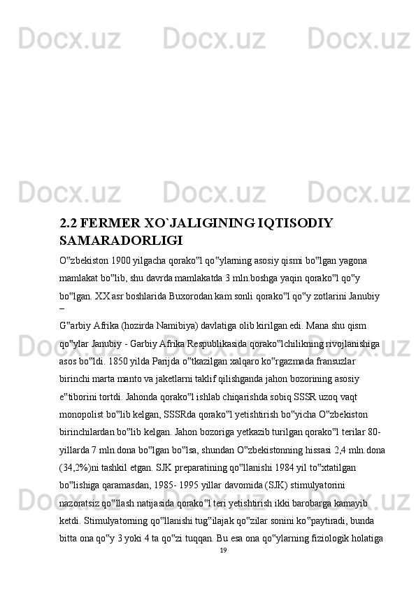  
2.2 FERMER XO`JALIGINING IQTISODIY 
SAMARADORLIGI
O zbekiston 1900 yilgacha qorako l qo ylarning asosiy qismi bo lgan yagona ‟ ‟ ‟ ‟
mamlakat bo lib, shu davrda mamlakatda 3 mln.boshga yaqin qorako l qo y 	
‟ ‟ ‟
bo lgan. XX asr boshlarida Buxorodan kam sonli qorako l qo y zotlarini Janubiy 	
‟ ‟ ‟
– 
G arbiy Afrika (hozirda Namibiya) davlatiga olib kirilgan edi. Mana shu qism 
‟
qo ylar Janubiy - Garbiy Afrika Respublikasida qorako lchilikning rivojlanishiga 
‟ ‟
asos bo ldi. 1850 yilda Parijda o tkazilgan xalqaro ko rgazmada fransuzlar 	
‟ ‟ ‟
birinchi marta manto va jaketlarni taklif qilishganda jahon bozorining asosiy 
e tiborini tortdi. Jahonda qorako l ishlab chiqarishda sobiq SSSR uzoq vaqt 	
‟ ‟
monopolist bo lib kelgan, SSSRda qorako l yetishtirish bo yicha O zbekiston 	
‟ ‟ ‟ ‟
birinchilardan bo lib kelgan. Jahon bozoriga yetkazib turilgan qorako l terilar 80-	
‟ ‟
yillarda 7 mln.dona bo lgan bo lsa, shundan O zbekistonning hissasi 2,4 mln.dona	
‟ ‟ ‟
(34,2%)ni tashkil etgan. SJK preparatining qo llanishi 1984 yil to xtatilgan 	
‟ ‟
bo lishiga qaramasdan, 1985- 1995 yillar davomida (SJK) stimulyatorini 	
‟
nazoratsiz qo llash natijasida qorako l teri yetishtirish ikki barobarga kamayib 	
‟ ‟
ketdi. Stimulyatorning qo llanishi tug ilajak qo zilar sonini ko paytiradi, bunda 	
‟ ‟ ‟ ‟
bitta ona qo y 3 yoki 4 ta qo zi tuqqan. Bu esa ona qo ylarning fiziologik holatiga 	
‟ ‟ ‟
19 