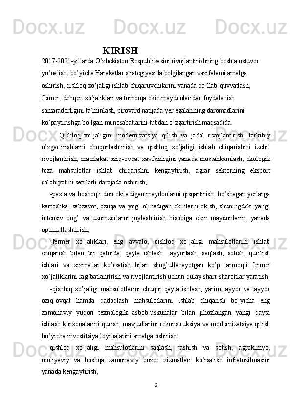                          KIRISH                                                      
2017-2021-yillarda O’zbekiston Respublikasini rivojlantirishning beshta ustuvor 
yo’nalishi bo’yicha Harakatlar strategiyasida belgilangan vazifalarni amalga 
oshirish, qishloq xo’jaligi ishlab chiqaruvchilarini yanada qo’llab-quvvatlash, 
fermer, dehqon xo’jaliklari va tomorqa ekin maydonlaridan foydalanish 
samaradorligini ta’minlash, pirovard natijada yer egalarining daromadlarini 
ko’paytirishga bo’lgan munosabatlarini tubdan o’zgartirish maqsadida.
Qishloq   xo’jaligini   modernizatsiya   qilish   va   jadal   rivojlantirish:   tarkibiy
o’zgartirishlarni   chuqurlashtirish   va   qishloq   xo’jaligi   ishlab   chiqarishini   izchil
rivojlantirish, mamlakat oziq-ovqat xavfsizligini yanada mustahkamlash, ekologik
toza   mahsulotlar   ishlab   chiqarishni   kengaytirish,   agrar   sektorning   eksport
salohiyatini sezilarli darajada oshirish;
-paxta va boshoqli don ekiladigan maydonlarni qisqartirish, bo’shagan yerlarga
kartoshka,  sabzavot, ozuqa va yog’  olinadigan ekinlarni ekish, shuningdek,  yangi
intensiv   bog’   va   uzumzorlarni   joylashtirish   hisobiga   ekin   maydonlarini   yanada
optimallashtirish;
-fermer   xo’jaliklari,   eng   avvalo,   qishloq   xo’jaligi   mahsulotlarini   ishlab
chiqarish   bilan   bir   qatorda,   qayta   ishlash,   tayyorlash,   saqlash,   sotish,   qurilish
ishlari   va   xizmatlar   ko’rsatish   bilan   shug’ullanayotgan   ko’p   tarmoqli   fermer
xo’jaliklarini rag’batlantirish va rivojlantirish uchun qulay shart-sharoitlar yaratish;
-qishloq   xo’jaligi   mahsulotlarini   chuqur   qayta   ishlash,   yarim   tayyor   va   tayyor
oziq-ovqat   hamda   qadoqlash   mahsulotlarini   ishlab   chiqarish   bo’yicha   eng
zamonaviy   yuqori   texnologik   asbob-uskunalar   bilan   jihozlangan   yangi   qayta
ishlash korxonalarini qurish, mavjudlarini rekonstruksiya va modernizatsiya qilish
bo’yicha investitsiya loyihalarini amalga oshirish;
qishloq   xo’jaligi   mahsulotlarini   saqlash,   tashish   va   sotish,   agrokimyo,
moliyaviy   va   boshqa   zamonaviy   bozor   xizmatlari   ko’rsatish   infratuzilmasini
yanada kengaytirish;
2 