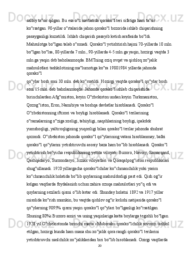 salbiy ta sir qilgan. Bu esa o z navbatida qorako l teri sifatiga ham ta sir ‟ ‟ ‟ ‟
ko rsatgan. 90-yillar o rtalarida jahon qorako l bozorida ishlab chiqarishning 	
‟ ‟ ‟
pasayganligi kuzatildi. Ishlab chiqarish pasayib ketish arafasida bo ldi. 	
‟
Mahsulotga bo lgan talab o smadi. Qorako l yetishtirish hajmi 70-yillarda 10 mln.	
‟ ‟ ‟
bo lgan bo lsa, 80-yillarda 7 mln., 90-yillarda 4-5 mln.ga yaqin, hozirgi vaqtda 3 	
‟ ‟
mln.ga yaqin deb baholanmoqda. BMTning oziq ovqat va qishloq xo jalik 	
‟
mahsulotlari tashkilotining ma lumotiga ko ra 19801984 yillarda jahonda 	
‟ ‟
qorako l 	
‟
qo ylar bosh soni 30 mln. deb ko rsatildi. Hozirgi vaqtda qorako l qo ylar bosh 	
‟ ‟ ‟ ‟
soni 15 mln. deb baholanmoqda. Jahonda qorako l ishlab chiqarishida 	
‟
birinchilardan Afg oniston, keyin O zbekiston undan keyin Turkmaniston, 	
‟ ‟
Qozog iston, Eron, Namibiya va boshqa davlatlar hisoblanadi. Qorako l 	
‟ ‟
O zbekistonning iftixori va boyligi hisoblanadi. Qorako l terilarining 	
‟ ‟
o ramalarning o ziga xosligi, tabiiyligi, naqshlarining boyligi, ipakdek 
‟ ‟
yumshoqligi, yaltiroqligining yuqoriligi bilan qorako l terilar jahonda shuhrat 	
‟
qozondi. O zbekiston jahonda qorako l qo ylarining vatani hisoblanmay, balki 	
‟ ‟ ‟
qorako l qo ylarini yetishtiruvchi asosiy baza ham bo lib hisoblanadi. Qorako l 	
‟ ‟ ‟ ‟
yetishtirish bo yicha respublikaning yettita viloyati: Buxoro, Navoiy, Samarqand, 	
‟
Qashqadaryo, Surxondaryo, Jizzax viloyatlari va Qoraqalpog iston respublikalari 	
‟
shug ullanadi. 1920 yillargacha qorako lchilar ko chmanchilik yoki yarim 	
‟ ‟ ‟
ko chmanchilik holatida bo lib quylarning mahsuldorligi past edi. Qish og ir 	
‟ ‟ ‟
kelgan vaqtlarda foydalanish uchun zahira ozuqa mahsulotlari yo q edi va 	
‟
quylarning sezilarli qismi o lib ketar edi. Shunday holatni 1892 va 1917 yillar 	
‟
misolida ko rish mumkin, bu vaqtda qishlov og ir kelishi natijasida qorako l 	
‟ ‟ ‟
qo ylarning 9095% qismi yaqin qorako l qo ylari bo lganligi ko rsatilgan. 	
‟ ‟ ‟ ‟ ‟
Shuning 80%i Buxoro amiri va uning yaqinlariga katta boylarga tegishli bo lgan. 	
‟
1928 yil O zbekistonda birinchi marta «Muborak» qorako lchilik sovxozi tashkil 	
‟ ‟
etilgan, hozirgi kunda ham mana shu xo jalik qora rangli qorako l terilarini 	
‟ ‟
yetishtiruvchi naslchilik xo jaliklaridan biri bo lib hisoblanadi. Oxirgi vaqtlarda 	
‟ ‟
20 