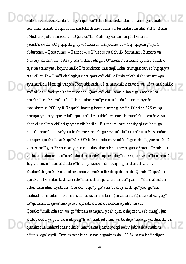 kolxoz va sovxozlarda bo lgan qorako lchilik suruvlaridan qora rangli qorako l ‟ ‟ ‟
terilarini ishlab chiqaruvchi naslchilik zavodlari va fermalari tashkil etildi. Bular: 
«Nishon», «Konimex» va «Qorako l». Kulrang va sur rangli terilarni 	
‟
yetishtiruvchi «Oq-qapchig ay», (hozirda «Sayxun» va «Oq- qapchig ay»), 	
‟ ‟
«Nurota», «Qoraqum», «Karnob», «G uzor» naslchilik fermalari, Buxoro va 	
‟
Navoiy shirkatlari. 1935 yilda tashkil etilgan O zbekiston zonal qorako lchilik 	
‟ ‟
tajriba stansiyasi keyinchalik O zbekiston mustaqillikka erishgandan so ng qayta 	
‟ ‟
tashkil etilib «Cho l ekologiyasi va qorako lchilik ilmiy tekshirish instituti»ga 	
‟ ‟
aylantirildi. Hozirgi vaqtda Respublikada 18 ta naslchilik zavodi va 13 ta naslchilik
xo jaliklari faoliyat ko rsatmoqda. Qorako lchilikdan olinadigan mahsulot 	
‟ ‟ ‟
qorako l qo zi terilari bo lib, u tabiat mo jizasi sifatida butun dunyoda 	
‟ ‟ ‟ ‟
mashhurdir. 2004 yili Respublikaning barcha turdagi xo jaliklarida 375 ming 	
‟
donaga yaqin yuqori sifatli qorako l teri ishlab chiqarilib mamlakat ichidagi va 	
‟
chet el iste molchilariga yetkazib berildi. Bu mahsulotni asosiy qismi horijga 	
‟
sotilib, mamlakat valyuta tushumini ortishiga sezilarli ta sir ko rsatadi. Bundan 	
‟ ‟
tashqari qorako l zotli qo ylar O zbekistonda mavjud bo lgan cho l, yarim cho l 	
‟ ‟ ‟ ‟ ‟ ‟
zonasi bo lgan 25 mln.ga yaqin noqulay sharoitida arzimagan efimer o simliklar 	
‟ ‟
va buta, butasimon o simliklardan tashkil topgan dag al oziqalardan o ta samarali 	
‟ ‟ ‟
foydalanishi bilan alohida e tiborga sazovordir. Eng og ir sharoitga o z 	
‟ ‟ ‟
chidamliligini ko rsata olgan chorva moli sifatida qadrlanadi. Qorako l quylari 	
‟ ‟
qorako l terisidan tashqari iste mol uchun juda sifatli bo lgan go sht mahsuloti 	
‟ ‟ ‟ ‟
bilan ham ahamiyatlidir. Qorako l qo y go shti boshqa zotli qo ylar go sht 	
‟ ‟ ‟ ‟ ‟
mahsulotlari bilan o zlarini shifobaxshligi sifati - (mramornost) muskul va yog  	
‟ ‟
to qimalarini qavatma-qavat joylashishi bilan keskin ajralib turadi. 	
‟
Qorako lchilikda teri va go shtdan tashqari, yosh quzi oshqozoni (sbichug), jun, 	
‟ ‟
shifobaxsh, yuqori darajali yog li sut mahsulotlari va boshqa turdagi yordamchi va	
‟
qushimcha mahsulotlar olinib, mamlakat ijtimoiy-iqtisodiy jabhasida muhim 
o rinni egallaydi. Tuxum tarkibida inson organizmida 100 % hazm bo ladigan 	
‟ ‟
21 