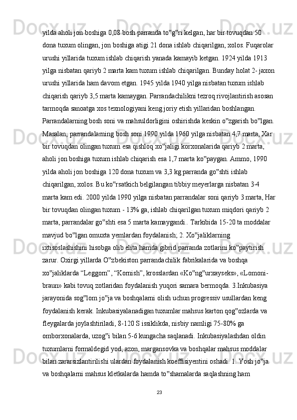 yilda aholi jon boshiga 0,08 bosh parranda to g ri kelgan, har bir tovuqdan 50 ‟ ‟
dona tuxum olingan, jon boshiga atigi 21 dona ishlab chiqarilgan, xolos. Fuqarolar 
urushi yillarida tuxum ishlab chiqarish yanada kamayib ketgan. 1924 yilda 1913 
yilga nisbatan qariyb 2 marta kam tuxum ishlab chiqarilgan. Bunday holat 2- jaxon
urushi yillarida ham davom etgan. 1945 yilda 1940 yilga nisbatan tuxum ishlab 
chiqarish qariyb 3,5 marta kamaygan. Parrandachilikni tezroq rivojlantirish asosan 
tarmoqda sanoatga xos texnologiyani keng joriy etish yillaridan boshlangan. 
Parrandalarning bosh soni va mahsuldorligini oshirishda keskin o zgarish bo lgan.	
‟ ‟
Masalan, parrandalarning bosh soni 1990 yilda 1960 yilga nisbatan 4,7 marta, Xar 
bir tovuqdan olingan tuxum esa qishloq xo jaligi korxonalarida qariyb 2 marta, 	
‟
aholi jon boshiga tuxum ishlab chiqarish esa 1,7 marta ko paygan. Ammo, 1990 	
‟
yilda aholi jon boshiga 120 dona tuxum va 3,3 kg parranda go shti ishlab 	
‟
chiqarilgan, xolos. Bu ko rsatkich belgilangan tibbiy meyerlarga nisbatan 3-4 	
‟
marta kam edi. 2000 yilda 1990 yilga nisbatan parrandalar soni qariyb 3 marta, Har
bir tovuqdan olingan tuxum - 13% ga, ishlab chiqarilgan tuxum miqdori qariyb 2 
marta, parrandalar go shti esa 5 marta kamaygandi.. Tarkibida 15-20 ta moddalar 	
‟
mavjud bo lgan omuxta yemlardan foydalanish; 2. Xo jaliklarning 	
‟ ‟
ixtisoslashishini hisobga olib elita hamda gibrid parranda zotlarini ko paytirish 	
‟
zarur. Oxirgi yillarda O zbekiston parrandachilik fabrikalarida va boshqa 	
‟
xo jaliklarda “Leggorn”, “Kornish”, krosslardan «Ko ng urxayseks», «Lomoni-	
‟ ‟ ‟
braun» kabi tovuq zotlaridan foydalanish yuqori samara bermoqda. 3.Inkubasiya 
jarayonida sog lom jo ja va boshqalarni olish uchun progressiv usullardan keng 	
‟ ‟
foydalanish kerak. Inkubasiyalanadigan tuxumlar mahsus karton qog ozlarda va 	
‟
fleygalarda joylashtiriladi, 8-120 S issiklikda, nisbiy namligi 75-80% ga 
omborxonalarda, uzog i bilan 5-6 kungacha saqlanadi. Inkubasiyalashdan oldin 	
‟
tuxumlarni formaldegid yod, azon, margansovka va boshqalar mahsus moddalar 
bilan zararsizlantirilishi ulardan foydalanish koeffisiyentini oshadi. 1. Yosh jo ja 	
‟
va boshqalarni mahsus kletkalarda hamda to shamalarda saqlashning ham 	
‟
23 