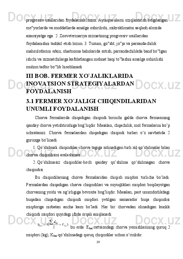 progressiv usullaridan foydalanish lozim. Ayniqsa ularni oziqlantirish belgilangan 
me yorlarda va muddatlarda amalga oshirilishi, mikroklimatni saqlash aloxida ‟
axamiyatga ega. 2. Zooveterinariya xizmatining progressiv usullaridan 
foydalanishni tashkil etish lozim. 3. Tuxum, go sht, jo ja va parrandachilik 	
‟ ‟
mahsulotlarini erkin, shartnoma baholarida sotish, parrandachilikda band bo lgan 	
‟
ishchi va xizmatchilarga kafolatlangan mehnat haqi to lashni amalga oshirilishi 	
‟
muhim tadbir bo lib hisoblanadi	
‟
III BOB. FERMER XO`JALIKLARIDA 
INOVATSION STRATEGIYALARDAN 
FOYDALANISH
3.1 FERMER XO`JALIGI CHIQINDILARIDAN 
UNUMLI FOYDALANISH
Chorva   fermalarida   chiqadigan   chiqindi   birinchi   galda   chorva   fermasining
qanday chorva yetishtirishiga bog’liqdir. Masalan, chqachilik, mol fermalarini ko’p
uchratamiz.   Chorva   fermalaridan   chiqadigan   chiqindi   turlari   o’z   navbatida   2
guruxga bo’linadi. 
1. Qo’shilmali chiqindilar-chorva tagiga solinadigan turli xil qo’shilmalar bilan
chorva chiqindisini aralashmasi. 
2. Qo’shilmasiz   chiqindilar-hech   qanday   qo’shilma   qo’shilmagan   chorva
chiqindisi. 
Bu   chiqindilarning   chorva   fermalaridan   chiqish   miqdori   turlicha   bo’ladi.
Fermalardan   chiqadigan   chorva   chiqindilari   va   suyuqliklari   miqdori   boqilayotgan
chorvaning yoshi va og’irligiga bevosita bog’liqdir. Masalan, past unumdorlikdagi
buqadan   chiqadigan   chiqindi   miqdori   yetilgan   samarador   buqa   chiqindisi
miqdoriga   nisbatan   ancha   kam   bo’ladi.   Har   bir   chorvadan   olinadigan   kunlik
chiqindi miqdori quyidagi ifoda orqali aniqlanadi: 
  bu  erda:   E
km -rattsiondagi  chorva  yemishlarining  quruq  2
miqdori (kg); K
km -qo’shilmadagi quruq chiqindilar uchun o’rinlidir. 
24 