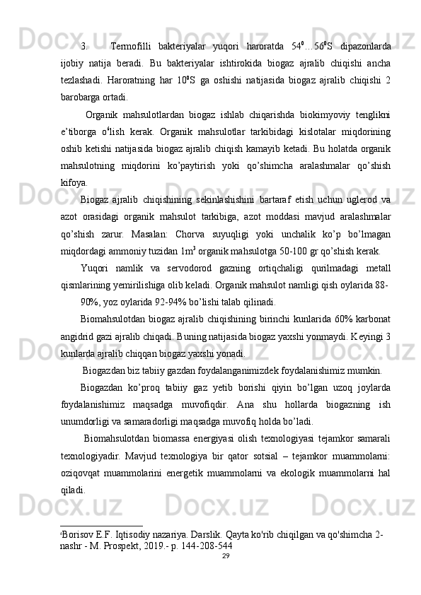 3. Termofilli   bakteriyalar   yuqori   haroratda   54 0
…56 0
S   dipazonlarda
ijobiy   natija   beradi.   Bu   bakteriyalar   ishtirokida   biogaz   ajralib   chiqishi   ancha
tezlashadi.   Haroratning   har   10 0
S   ga   oshishi   natijasida   biogaz   ajralib   chiqishi   2
barobarga ortadi.  
  Organik   mahsulotlardan   biogaz   ishlab   chiqarishda   biokimyoviy   tenglikni
e’tiborga   o 6
lish   kerak.   Organik   mahsulotlar   tarkibidagi   kislotalar   miqdorining
oshib ketishi natijasida biogaz ajralib chiqish kamayib ketadi. Bu holatda organik
mahsulotning   miqdorini   ko’paytirish   yoki   qo’shimcha   aralashmalar   qo’shish
kifoya. 
Biogaz   ajralib   chiqishining   sekinlashishini   bartaraf   etish   uchun   uglerod   va
azot   orasidagi   organik   mahsulot   tarkibiga,   azot   moddasi   mavjud   aralashmalar
qo’shish   zarur.   Masalan:   Chorva   suyuqligi   yoki   unchalik   ko’p   bo’lmagan
miqdordagi ammoniy tuzidan 1m 3
 organik mahsulotga 50-100 gr qo’shish kerak. 
Yuqori   namlik   va   servodorod   gazning   ortiqchaligi   qurilmadagi   metall
qismlarining yemirilishiga olib keladi. Organik mahsulot namligi qish oylarida 88-
90%, yoz oylarida 92-94% bo’lishi talab qilinadi. 
Biomahsulotdan biogaz ajralib chiqishining birinchi  kunlarida 60% karbonat
angidrid gazi ajralib chiqadi. Buning natijasida biogaz yaxshi yonmaydi. Keyingi 3
kunlarda ajralib chiqqan biogaz yaxshi yonadi. 
 Biogazdan biz tabiiy gazdan foydalanganimizdek foydalanishimiz mumkin. 
Biogazdan   ko’proq   tabiiy   gaz   yetib   borishi   qiyin   bo’lgan   uzoq   joylarda
foydalanishimiz   maqsadga   muvofiqdir.   Ana   shu   hollarda   biogazning   ish
unumdorligi va samaradorligi maqsadga muvofiq holda bo’ladi.  
  Biomahsulotdan   biomassa   energiyasi   olish   texnologiyasi   tejamkor   samarali
texnologiyadir.   Mavjud   texnologiya   bir   qator   sotsial   –   tejamkor   muammolarni:
oziqovqat   muammolarini   energetik   muammolarni   va   ekologik   muammolarni   hal
qiladi. 
6
Borisov E.F. Iqtisodiy nazariya. Darslik. Qayta ko'rib chiqilgan va qo'shimcha 2-
nashr - M. Prospekt, 2019.- p. 144-208-544
29 