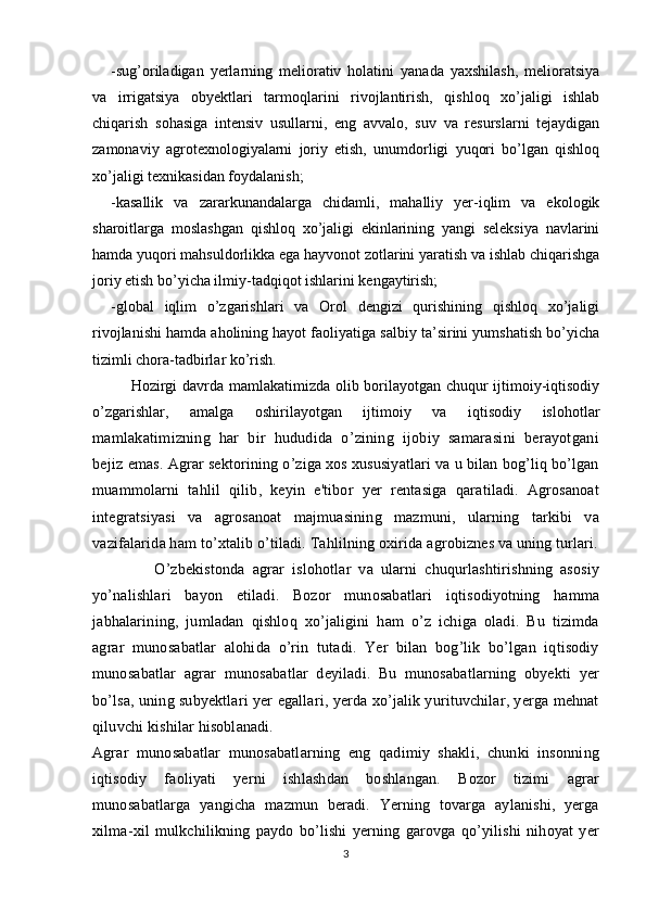 -sug’oriladigan   yerlarning   meliorativ   holatini   yanada   yaxshilash,   melioratsiya
va   irrigatsiya   obyektlari   tarmoqlarini   rivojlantirish,   qishloq   xo’jaligi   ishlab
chiqarish   sohasiga   intensiv   usullarni,   eng   avvalo,   suv   va   resurslarni   tejaydigan
zamonaviy   agrotexnologiyalarni   joriy   etish,   unumdorligi   yuqori   bo’lgan   qishloq
xo’jaligi texnikasidan foydalanish;
-kasallik   va   zararkunandalarga   chidamli,   mahalliy   yer-iqlim   va   ekologik
sharoitlarga   moslashgan   qishloq   xo’jaligi   ekinlarining   yangi   seleksiya   navlarini
hamda yuqori mahsuldorlikka ega hayvonot zotlarini yaratish va ishlab chiqarishga
joriy etish bo’yicha ilmiy-tadqiqot ishlarini kengaytirish;
-global   iqlim   o’zgarishlari   va   Orol   dengizi   qurishining   qishloq   xo’jaligi
rivojlanishi hamda aholining hayot faoliyatiga salbiy ta’sirini yumshatish bo’yicha
tizimli chora-tadbirlar ko’rish.
Hozirgi davrda mamlakatimizda olib borilayotgan chuqur ijtimoiy-iqtisodiy
o’zgarishlar,   amalga   oshirilayotgan   ijtimoiy   va   iqtisodiy   islohotlar
mamlakatimizning   har   bir   hududida   o’zining   ijobiy   samarasini   berayotgani
bejiz  emas. Agrar sektorining o’ziga xos xususiyatlari va u bilan bog’liq bo’lgan
muammolarni   tahlil   qilib,   keyin   e'tibor   yer   rentasiga   qaratiladi.   Agrosanoat
integratsiyasi   va   agrosanoat   majmuasining   mazmuni,   ularning   tarkibi   va
vazifalarida ham to’xtalib o’tiladi. Tahlilning oxirida agrobiznes va uning turlari.
              O’zbekistonda   agrar   islohotlar   va   ularni   chuqurlashtirishning   asosiy
yo’nalishlari   bayon   etiladi.   Bozor   munosabatlari   iqtisodiyotning   hamma
jabhalarining,   jumladan   qishloq   xo’jaligini   ham   o’z   ichiga   oladi.   Bu   tizimda
agrar   munosabatlar   alohida   o’rin   tutadi.   Yer   bilan   bog’lik   bo’lgan   iqtisodiy
munosabatlar   agrar   munosabatlar   deyiladi.   Bu   munosabatlarning   obyekti   yer
bo’lsa, uning subyektlari yer egallari, yerda xo’jalik yurituvchilar, yerga mehnat
qiluvchi kishilar hisoblanadi. 
Agrar   munosabatlar   munosabatlarning   eng   qadimiy   shakli,   chunki   insonning
iqtisodiy   faoliyati   yerni   ishlashdan   boshlangan.   Bozor   tizimi   agrar
munosabatlarga   yangicha   mazmun   beradi.   Yerning   tovarga   aylanishi,   yerga
xilma-xil   mulkchilikning   paydo   bo’lishi   yerning   garovga   qo’yilishi   nihoyat   yer
3 