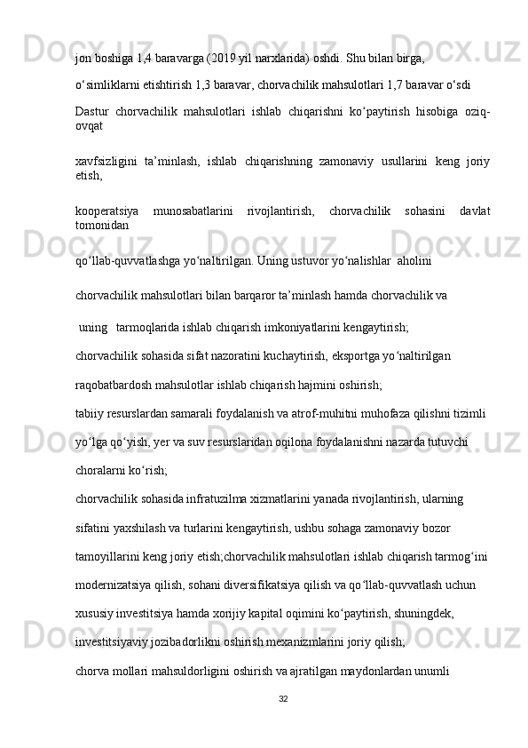 jon boshiga 1,4 baravarga (2019 yil narxlarida) oshdi. Shu bilan birga, 
o‘simliklarni etishtirish 1,3 baravar, chorvachilik mahsulotlari 1,7 baravar o‘sdi
Dastur   chorvachilik   mahsulotlari   ishlab   chiqarishni   ko paytirish   hisobiga   oziq-ʻ
ovqat 
х avfsizligini   ta’minlash,   ishlab   chiqarishning   zamonaviy   usullarini   keng   joriy
etish, 
kooperatsiya   munosabatlarini   rivojlantirish,   chorvachilik   sohasini   davlat
tomonidan 
qo llab-quvvatlashga yo naltirilgan. Uning ustuvor yo nalishlar  aholini 	
ʻ ʻ ʻ
chorvachilik mahsulotlari bilan barqaror ta’minlash hamda chorvachilik va 
 uning   tarmoqlarida ishlab chiqarish imkoniyatlarini kengaytirish;
chorvachilik sohasida sifat nazoratini kuchaytirish, eksportga yo naltirilgan 	
ʻ
raqobatbardosh mahsulotlar ishlab chiqarish hajmini oshirish;
tabiiy resurslardan samarali foydalanish va atrof-muhitni muhofaza qilishni tizimli 
yo lga qo yish, yer va suv resurslaridan oqilona foydalanishni nazarda tutuvchi 	
ʻ ʻ
choralarni ko rish;	
ʻ
chorvachilik sohasida infratuzilma  х izmatlarini yanada rivojlantirish, ularning 
sifatini ya х shilash va turlarini kengaytirish, ushbu sohaga zamonaviy bozor 
tamoyillarini keng joriy etish;chorvachilik mahsulotlari ishlab chiqarish tarmog ini	
ʻ
modernizatsiya qilish, sohani diversifikatsiya qilish va qo llab-quvvatlash uchun 	
ʻ
х ususiy investitsiya hamda  х orijiy kapital oqimini ko paytirish, shuningdek, 	
ʻ
investitsiyaviy jozibadorlikni oshirish me х anizmlarini joriy qilish;
chorva mollari mahsuldorligini oshirish va ajratilgan maydonlardan unumli 
32 