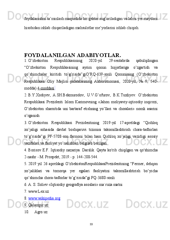 foydalanishni ta’minlash maqsadida bir gektar sug oriladigan va lalmi yer maydoniʻ
hisobidan ishlab chiqariladigan mahsulotlar me’yorlarini ishlab chiqish.
 
FOYDALANILGAN ADABIYOTLAR.
1. O’zbekiston   Respublikasining   2020-yil   29-sentabrda   qabulqilingan
“O’zbekiston   Respublikasining   ayrim   qonun   hujjatlariga   o’zgartish   va
qo’shimchalar   kiritish   to’g’risida”giO’RQ-639-sonli   Qonunining   (O’zbekiston
Respublikasi   Oliy   Majlisi   palatalarining   Axborotnomasi,   2020-yil,   №   9,   540-
modda)   4-moddasi .
2. B.Y.Xodiyev,   A.SH.Bekmurodov,   U.V.G’ofurov,   B.K.Tuxliyev.   О’zbekiston
Respublikasi   Prezidenti   Islom   Karimovning   «Jahon   moliyaviy-iqtisodiy   inqirozi,
О’zbekiston   sharoitida   uni   bartaraf   etishning   yо’llari   va   choralari»   nomli   asarini
о’rganish
3. O’zbekiston   Respublikasi   Prezidentining   2019-yil   17-apreldagi   “Qishloq
xo’jaligi   sohasida   davlat   boshqaruvi   tizimini   takomillashtirish   chora-tadbirlari
to’g’risida”gi   PF-5708-son   farmoni   bilan   ham   Qishloq   xo’jaligi   vazirligi   asosiy
vazifalari va faoliyat yo’nalishlari belgilab berilgan. 
4. Borisov   E.F.   Iqtisodiy   nazariya.   Darslik.   Qayta   ko'rib   chiqilgan   va   qo'shimcha
2-nashr - M. Prospekt, 2019.- p. 144-208-544.
5. 2019   yil   26   apreldagi   O’zbekistonRespublikasiPrezidentining   “Fermer,   dehqon
xo’jaliklari   va   tomorqa   yer   egalari   faoliyatini   takomillashtirish   bo’yicha
qo’shimcha chora-tadbirlar to’g’risida”gi PQ-3680-sonli
6. A. S. Soliev «Iqtisodiy geografiya asoslari» ma`ruza matni
7. www.Lex.uz
8. www.wikipedia.org   
9. Qalampir.uz
10. Agro.uz
33 