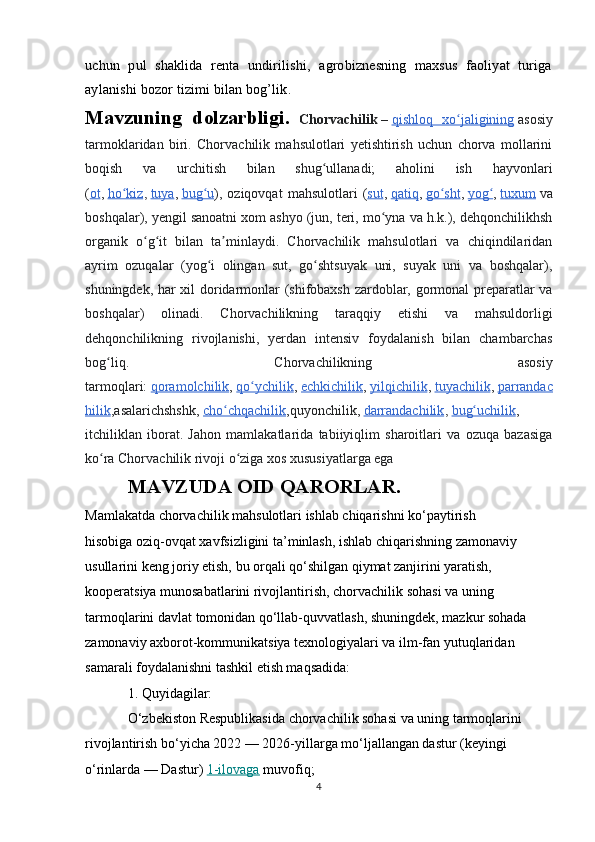 uchun   pul   shaklida   renta   undirilishi,   agrobiznesning   maxsus   faoliyat   turiga
aylanishi bozor tizimi bilan bog’lik.
Mavzuning   dolzarbligi.   Chorvachilik   –   qishloq   xo jaliginingʻ   asosiy
tarmoklaridan   biri.   Chorvachilik   mahsulotlari   yetishtirish   uchun   chorva   mollarini
boqish   va   urchitish   bilan   shug ullanadi;   aholini   ish   hayvonlari	
ʻ
( ot ,   ho kiz	
ʻ ,   tuya ,   bug u	ʻ ),   oziqovqat   mahsulotlari   ( sut ,   qatiq ,   go sht	ʻ ,   yog	ʻ ,   tuxum   va
boshqalar), yengil sanoatni xom ashyo (jun, teri, mo yna va h.k.), dehqonchilikhsh	
ʻ
organik   o g it   bilan   ta minlaydi.   Chorvachilik   mahsulotlari   va   chiqindilaridan	
ʻ ʻ ʼ
ayrim   ozuqalar   (yog i   olingan   sut,   go shtsuyak   uni,   suyak   uni   va   boshqalar),	
ʻ ʻ
shuningdek, har xil doridarmonlar (shifobaxsh zardoblar, gormonal preparatlar va
boshqalar)   olinadi.   Chorvachilikning   taraqqiy   etishi   va   mahsuldorligi
dehqonchilikning   rivojlanishi,   yerdan   intensiv   foydalanish   bilan   chambarchas
bog liq.   Chorvachilikning   asosiy	
ʻ
tarmoqlari:   qoramolchilik ,   qo ychilik	
ʻ ,   echkichilik ,   yilqichilik ,   tuyachilik ,   parrandac
hilik ,asalarichshshk,   cho chqachilik	
ʻ ,quyonchilik,   darrandachilik ,   bug uchilik	ʻ ,
itchiliklan   iborat.   Jahon   mamlakatlarida   tabiiyiqlim   sharoitlari   va   ozuqa   bazasiga
ko ra Chorvachilik rivoji o ziga xos xususiyatlarga ega	
ʻ ʻ
MAVZUDA OID QARORLAR. 
Mamlakatda chorvachilik mahsulotlari ishlab chiqarishni ko‘paytirish 
hisobiga oziq-ovqat xavfsizligini ta’minlash, ishlab chiqarishning zamonaviy 
usullarini keng joriy etish, bu orqali qo‘shilgan qiymat zanjirini yaratish, 
kooperatsiya munosabatlarini rivojlantirish, chorvachilik sohasi va uning 
tarmoqlarini davlat tomonidan qo‘llab-quvvatlash, shuningdek, mazkur sohada 
zamonaviy axborot-kommunikatsiya texnologiyalari va ilm-fan yutuqlaridan 
samarali foydalanishni tashkil etish maqsadida:
1. Quyidagilar:
O‘zbekiston Respublikasida chorvachilik sohasi va uning tarmoqlarini 
rivojlantirish bo‘yicha 2022 — 2026-yillarga mo‘ljallangan dastur (keyingi 
o‘rinlarda — Dastur)   1-ilovaga   muvofiq;
4 