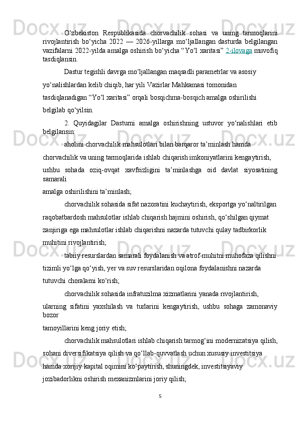 O‘zbekiston   Respublikasida   chorvachilik   sohasi   va   uning   tarmoqlarini
rivojlantirish   bo‘yicha   2022   —   2026-yillarga   mo‘ljallangan   dasturda   belgilangan
vazifalarni 2022-yilda amalga oshirish bo‘yicha “Yo‘l xaritasi”   2-ilovaga   muvofiq
tasdiqlansin.
Dastur tegishli davrga mo‘ljallangan maqsadli parametrlar va asosiy 
yo‘nalishlardan kelib chiqib, har yili Vazirlar Mahkamasi tomonidan 
tasdiqlanadigan “Yo‘l xaritasi” orqali bosqichma-bosqich amalga oshirilishi 
belgilab qo‘yilsin.
2.   Quyidagilar   Dasturni   amalga   oshirishning   ustuvor   yo‘nalishlari   etib
belgilansin:
aholini chorvachilik mahsulotlari bilan barqaror ta’minlash hamda 
chorvachilik va uning tarmoqlarida ishlab chiqarish imkoniyatlarini kengaytirish, 
ushbu   sohada   oziq-ovqat   xavfsizligini   ta’minlashga   oid   davlat   siyosatining
samarali 
amalga oshirilishini ta’minlash;
chorvachilik sohasida sifat nazoratini kuchaytirish, eksportga yo‘naltirilgan
raqobatbardosh mahsulotlar ishlab chiqarish hajmini oshirish, qo‘shilgan qiymat 
zanjiriga ega mahsulotlar ishlab chiqarishni nazarda tutuvchi qulay tadbirkorlik 
muhitini rivojlantirish;
tabiiy resurslardan samarali foydalanish va atrof-muhitni muhofaza qilishni
tizimli yo‘lga qo‘yish, yer va suv resurslaridan oqilona foydalanishni nazarda 
tutuvchi choralarni ko‘rish;
chorvachilik sohasida infratuzilma xizmatlarini yanada rivojlantirish, 
ularning   sifatini   yaxshilash   va   turlarini   kengaytirish,   ushbu   sohaga   zamonaviy
bozor 
tamoyillarini keng joriy etish;
chorvachilik mahsulotlari ishlab chiqarish tarmog‘ini modernizatsiya qilish,
sohani diversifikatsiya qilish va qo‘llab-quvvatlash uchun xususiy investitsiya 
hamda xorijiy kapital oqimini ko‘paytirish, shuningdek, investitsiyaviy 
jozibadorlikni oshirish mexanizmlarini joriy qilish;
5 