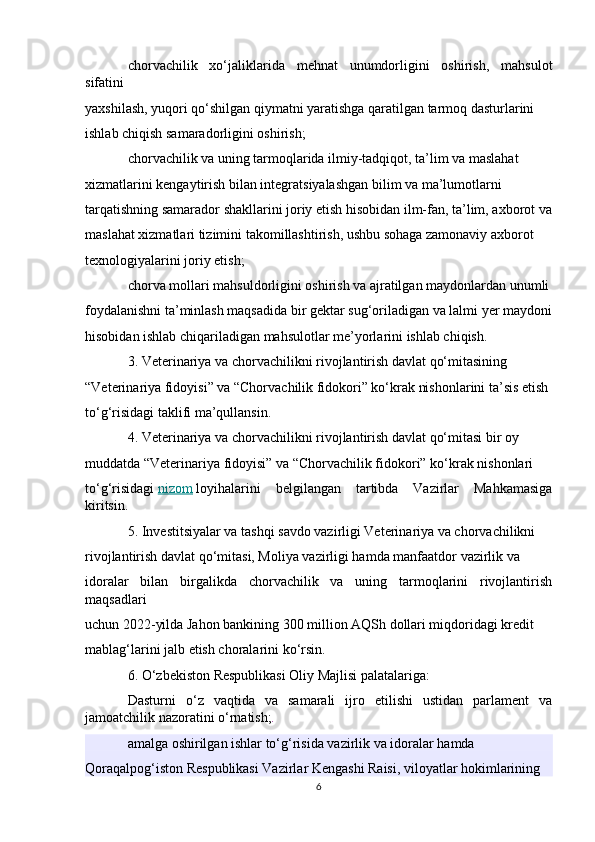 chorvachilik   xo‘jaliklarida   mehnat   unumdorligini   oshirish,   mahsulot
sifatini 
yaxshilash, yuqori qo‘shilgan qiymatni yaratishga qaratilgan tarmoq dasturlarini 
ishlab chiqish samaradorligini oshirish;
chorvachilik va uning tarmoqlarida ilmiy-tadqiqot, ta’lim va maslahat 
xizmatlarini kengaytirish bilan integratsiyalashgan bilim va ma’lumotlarni 
tarqatishning samarador shakllarini joriy etish hisobidan ilm-fan, ta’lim, axborot va
maslahat xizmatlari tizimini takomillashtirish, ushbu sohaga zamonaviy axborot 
texnologiyalarini joriy etish;
chorva mollari mahsuldorligini oshirish va ajratilgan maydonlardan unumli
foydalanishni ta’minlash maqsadida bir gektar sug‘oriladigan va lalmi yer maydoni
hisobidan ishlab chiqariladigan mahsulotlar me’yorlarini ishlab chiqish.
3. Veterinariya va chorvachilikni rivojlantirish davlat qo‘mitasining 
“Veterinariya fidoyisi” va “Chorvachilik fidokori” ko‘krak nishonlarini ta’sis etish 
to‘g‘risidagi taklifi ma’qullansin.
4. Veterinariya va chorvachilikni rivojlantirish davlat qo‘mitasi bir oy 
muddatda “Veterinariya fidoyisi” va “Chorvachilik fidokori” ko‘krak nishonlari 
to‘g‘risidagi   nizom   loyihalarini   belgilangan   tartibda   Vazirlar   Mahkamasiga
kiritsin.
5. Investitsiyalar va tashqi savdo vazirligi Veterinariya va chorvachilikni 
rivojlantirish davlat qo‘mitasi, Moliya vazirligi hamda manfaatdor vazirlik va 
idoralar   bilan   birgalikda   chorvachilik   va   uning   tarmoqlarini   rivojlantirish
maqsadlari 
uchun 2022-yilda Jahon bankining 300 million AQSh dollari miqdoridagi kredit 
mablag‘larini jalb etish choralarini ko‘rsin.
6. O‘zbekiston Respublikasi Oliy Majlisi palatalariga:
Dasturni   o‘z   vaqtida   va   samarali   ijro   etilishi   ustidan   parlament   va
jamoatchilik nazoratini o‘rnatish; .
amalga oshirilgan ishlar to‘g‘risida vazirlik va idoralar hamda 
Qoraqalpog‘iston Respublikasi Vazirlar Kengashi Raisi, viloyatlar hokimlarining 
6 