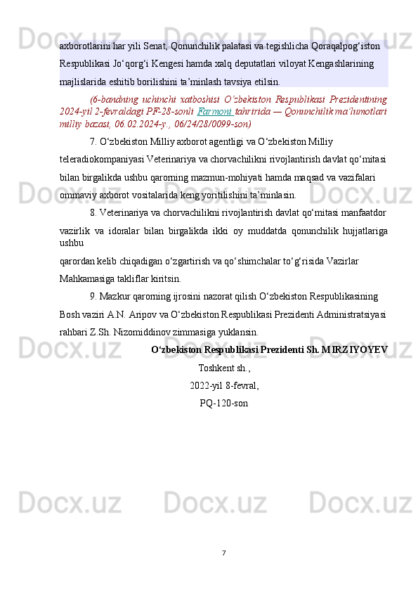 axborotlarini har yili Senat, Qonunchilik palatasi va tegishlicha Qoraqalpog‘iston 
Respublikasi Jo‘qorg‘i Kengesi hamda xalq deputatlari viloyat Kengashlarining 
majlislarida eshitib borilishini ta’minlash tavsiya etilsin.
(6-bandning   uchinchi   xatboshisi   O‘zbekiston   Respublikasi   Prezidentining
2024-yil 2-fevraldagi PF-28-sonli   Farmoni        tahririda — Qonunchilik ma’lumotlari
milliy bazasi, 06.02.2024-y., 06/24/28/0099-son)
7. O‘zbekiston Milliy axborot agentligi va O‘zbekiston Milliy 
teleradiokompaniyasi Veterinariya va chorvachilikni rivojlantirish davlat qo‘mitasi
bilan birgalikda ushbu qarorning mazmun-mohiyati hamda maqsad va vazifalari 
ommaviy axborot vositalarida keng yoritilishini ta’minlasin.
8. Veterinariya va chorvachilikni rivojlantirish davlat qo‘mitasi manfaatdor
vazirlik   va   idoralar   bilan   birgalikda   ikki   oy   muddatda   qonunchilik   hujjatlariga
ushbu 
qarordan kelib chiqadigan o‘zgartirish va qo‘shimchalar to‘g‘risida Vazirlar 
Mahkamasiga takliflar kiritsin.
9. Mazkur qarorning ijrosini nazorat qilish O‘zbekiston Respublikasining 
Bosh vaziri A.N. Aripov va O‘zbekiston Respublikasi Prezidenti Administratsiyasi
rahbari Z.Sh. Nizomiddinov zimmasiga yuklansin.
O‘zbekiston Respublikasi Prezidenti Sh. MIRZIYOYEV
Toshkent sh.,
2022-yil 8-fevral,
PQ-120-son
7 