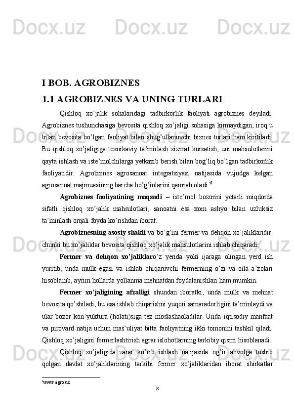 I BOB. AGROBIZNES
1.1 AGROBIZNES VA UNING TURLARI
Qishloq   xo’jalik   sohalaridagi   tadbirkorlik   faoliyati   agrobiznes   deyiladi.
Agrobiznes tushunchasiga bevosita qishloq xo’jaligi sohasiga kirmaydigan, iroq u
bilan bevosita bo’lgan faoliyat bilan shug’ullanuvchi biznes turlari ham kiritiladi.
Bu   qishloq   xo’jaligiga   texnikaviy   ta’mirlash   xizmat   kursatish,   uni   mahsulotlarini
qayta ishlash va iste’molchilarga yetkazib berish bilan bog’liq bo’lgan tadbirkorlik
faoliyatidir.   Agrobiznes   agrosanoat   integratsiyasi   natijasida   vujudga   kelgan
agrosanoat majmuasining barcha bo’g’inlarini qamrab oladi. i 1
 
Agrobiznes   faoliyatining   maqsadi   –   iste’mol   bozorini   yetarli   miqdorda
sifatli   qishloq   xo’jalik   mahsulotlari,   sanoatni   esa   xom   ashyo   bilan   uzluksiz
ta’minlash orqali foyda ko’rishdan iborat.
Agrobiznesning asosiy shakli   va bo’g’ini fermer va dehqon xo’jaliklaridir.
chunki bu xo’jaliklar bevosita qishloq xo’jalik mahsulotlarini ishlab chiqaradi. 
Fermer   va   dehqon   xo’jaliklar o’z   yerida   yoki   ijaraga   olingan   yerd   ish
yuritib,   unda   mulk   egasi   va   ishlab   chiqaruvchi   fermerning   o’zi   va   oila   a’zolari
hisoblanib, ayrim hollarda yollanma mehnatdan foydalanishlari ham mumkin. 
Fermer   xo’jaligining   afzalligi   shundan   iboratki,   unda   mulk   va   mehnat
bevosita qo’shiladi, bu esa ishlab chiqarishni yuqori samaradorligini ta’minlaydi va
ular   bozor   kon’yuktura   (holati)siga   tez   moslashaoladilar.   Unda   iqtisodiy   manfaat
va pirovard natija uchun mas’uliyat bitta faoliyatning ikki tomonini tashkil qiladi.
Qishloq xo’jaligini fermerlashtirish agrar islohotlarning tarkibiy qismi hisoblanadi.
Qishloq   xo’jaligida   zarar   ko’rib   ishlash   natijasida   og’ir   ahvolga   tushib
qolgan   davlat   xo’jaliklarining   tarkibi   fermer   xo’jaliklaridan   iborat   shirkatlar
1
www.agro.uz
8 