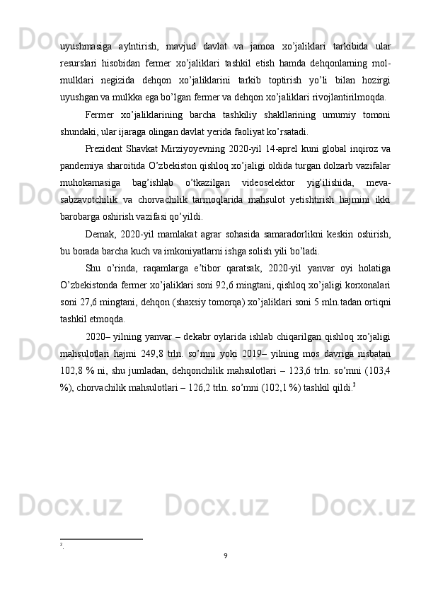 uyushmasiga   aylntirish,   mavjud   davlat   va   jamoa   xo’jaliklari   tarkibida   ular
resurslari   hisobidan   fermer   xo’jaliklari   tashkil   etish   hamda   dehqonlarning   mol-
mulklari   negizida   dehqon   xo’jaliklarini   tarkib   toptirish   yo’li   bilan   hozirgi
uyushgan va mulkka ega bo’lgan fermer va dehqon xo’jaliklari rivojlantirilmoqda.
Fermer   xo’jaliklarining   barcha   tashkiliy   shakllarining   umumiy   tomoni
shundaki, ular ijaraga olingan davlat yerida faoliyat ko’rsatadi. 
Prezident Shavkat Mirziyoyevning 2020-yil 14-aprel kuni global inqiroz va
pandemiya sharoitida O’zbekiston qishloq xo’jaligi oldida turgan dolzarb vazifalar
muhokamasiga   bag’ishlab   o’tkazilgan   videoselektor   yig’ilishida,   meva-
sabzavotchilik   va   chorvachilik   tarmoqlarida   mahsulot   yetishtirish   hajmini   ikki
barobarga oshirish vazifasi qo’yildi.
Demak,   2020- yil   mamlakat   agrar   sohasida   samaradorlikni   keskin   oshirish,
bu borada barcha kuch va imkoniyatlarni ishga solish yili bo’ladi.
Shu   o’rinda,   raqamlarga   e tibor   qaratsak,   2020-yil   yanvar   oyi   holatigaʼ
O’zbekistonda fermer xo’jaliklari soni 92,6 mingtani, qishloq xo’jaligi korxonalari
soni 27,6 mingtani, dehqon (shaxsiy tomorqa) xo’jaliklari soni 5 mln.tadan ortiqni
tashkil etmoqda.
2020– yilning yanvar  – dekabr  oylarida ishlab chiqarilgan qishloq xo’jaligi
mahsulotlari   hajmi   249,8   trln.   so’mni   yoki   2019–   yilning   mos   davriga   nisbatan
102,8  %   ni,   shu   jumladan,  dehqonchilik   mahsulotlari   –   123,6  trln.  so’mni   (103,4
%), chorvachilik mahsulotlari – 126,2 trln. so’mni (102,1 %) tashkil qildi. 2
2
.
9 