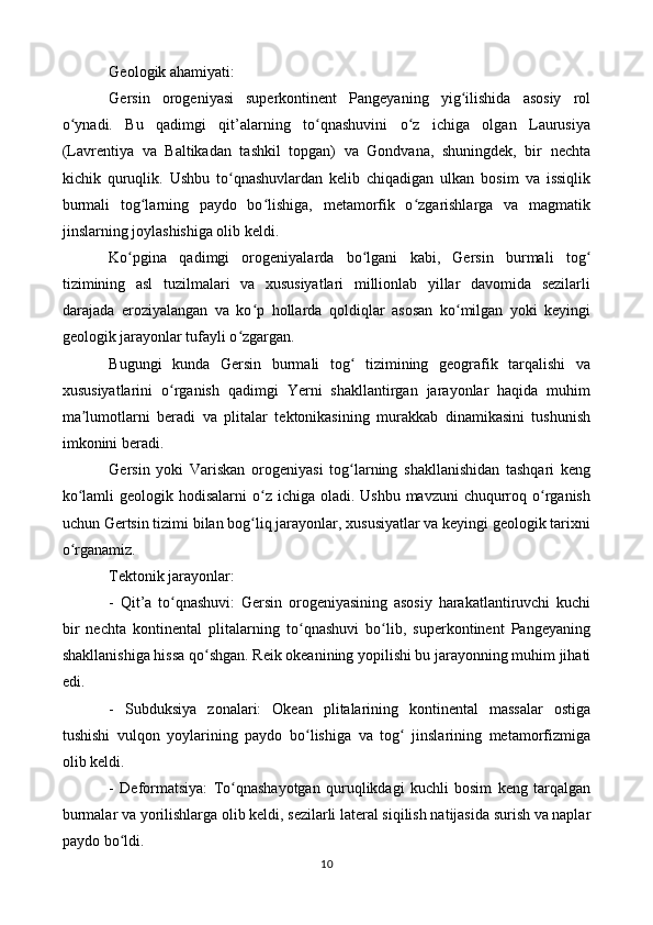 Geologik ahamiyati:
Gersin   orogeniyasi   superkontinent   Pangeyaning   yig ilishida   asosiy   rolʻ
o ynadi.   Bu   qadimgi   qit’alarning   to qnashuvini   o z   ichiga   olgan   Laurusiya	
ʻ ʻ ʻ
(Lavrentiya   va   Baltikadan   tashkil   topgan)   va   Gondvana,   shuningdek,   bir   nechta
kichik   quruqlik.   Ushbu   to qnashuvlardan   kelib   chiqadigan   ulkan   bosim   va   issiqlik	
ʻ
burmali   tog larning   paydo   bo lishiga,   metamorfik   o zgarishlarga   va   magmatik	
ʻ ʻ ʻ
jinslarning joylashishiga olib keldi.
Ko pgina   qadimgi   orogeniyalarda   bo lgani   kabi,   Gersin   burmali   tog	
ʻ ʻ ʻ
tizimining   asl   tuzilmalari   va   xususiyatlari   millionlab   yillar   davomida   sezilarli
darajada   eroziyalangan   va   ko p   hollarda   qoldiqlar   asosan   ko milgan   yoki   keyingi	
ʻ ʻ
geologik jarayonlar tufayli o zgargan.	
ʻ
Bugungi   kunda   Gersin   burmali   tog   tizimining   geografik   tarqalishi   va	
ʻ
xususiyatlarini   o rganish   qadimgi   Yerni   shakllantirgan   jarayonlar   haqida   muhim	
ʻ
ma lumotlarni   beradi   va   plitalar   tektonikasining   murakkab   dinamikasini   tushunish	
ʼ
imkonini beradi.
Gersin   yoki   Variskan   orogeniyasi   tog larning   shakllanishidan   tashqari   keng	
ʻ
ko lamli  geologik hodisalarni  o z ichiga oladi. Ushbu  mavzuni  chuqurroq o rganish	
ʻ ʻ ʻ
uchun Gertsin tizimi bilan bog liq jarayonlar, xususiyatlar va keyingi geologik tarixni	
ʻ
o rganamiz.	
ʻ
Tektonik jarayonlar:
-   Qit’a   to qnashuvi:   Gersin   orogeniyasining   asosiy   harakatlantiruvchi   kuchi	
ʻ
bir   nechta   kontinental   plitalarning   to qnashuvi   bo lib,   superkontinent   Pangeyaning	
ʻ ʻ
shakllanishiga hissa qo shgan. Reik okeanining yopilishi bu jarayonning muhim jihati	
ʻ
edi.
-   Subduksiya   zonalari:   Okean   plitalarining   kontinental   massalar   ostiga
tushishi   vulqon   yoylarining   paydo   bo lishiga   va   tog   jinslarining   metamorfizmiga	
ʻ ʻ
olib keldi.
-   Deformatsiya:   To qnashayotgan   quruqlikdagi   kuchli   bosim   keng   tarqalgan	
ʻ
burmalar va yorilishlarga olib keldi, sezilarli lateral siqilish natijasida surish va naplar
paydo bo ldi.	
ʻ
10 