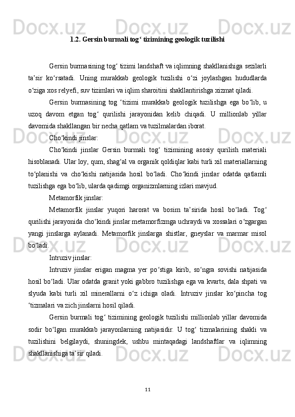 1.2.   Gersin burmali tog  tizimining geologik tuzilishiʻ
Gersin burmasining tog  tizimi landshaft va iqlimning shakllanishiga sezilarli	
ʻ
ta’sir   ko rsatadi.   Uning   murakkab   geologik   tuzilishi   o zi   joylashgan   hududlarda	
ʻ ʻ
o ziga xos relyefi, suv tizimlari va iqlim sharoitini shakllantirishga xizmat qiladi.	
ʻ
Gersin   burmasining   tog   ‘tizimi   murakkab   geologik   tuzilishga   ega   bo lib,   u	
ʻ
uzoq   davom   etgan   tog   qurilishi   jarayonidan   kelib   chiqadi.   U   millionlab   yillar	
ʻ
davomida shakllangan bir necha qatlam va tuzilmalardan iborat.
Cho kindi jinslar:	
ʻ
Cho kindi   jinslar   Gersin   burmali   tog   tizimining   asosiy   qurilish   materiali
ʻ ʻ
hisoblanadi. Ular loy, qum, shag al va organik qoldiqlar kabi turli xil materiallarning	
ʻ
to planishi   va   cho kishi   natijasida   hosil   bo ladi.   Cho kindi   jinslar   odatda   qatlamli	
ʻ ʻ ʻ ʻ
tuzilishga ega bo lib, ularda qadimgi organizmlarning izlari mavjud.	
ʻ
Metamorfik jinslar:
Metamorfik   jinslar   yuqori   harorat   va   bosim   ta’sirida   hosil   bo ladi.   Tog	
ʻ ʻ
qurilishi jarayonida cho kindi jinslar metamorfizmga uchraydi va xossalari o zgargan	
ʻ ʻ
yangi   jinslarga   aylanadi.   Metamorfik   jinslarga   shistlar,   gneyslar   va   marmar   misol
bo ladi.	
ʻ
Intruziv jinslar:
Intruziv   jinslar   erigan   magma   yer   po stiga   kirib,   so ngra   sovishi   natijasida	
ʻ ʻ
hosil bo ladi. Ular odatda granit yoki gabbro tuzilishga ega va kvarts, dala shpati va	
ʻ
slyuda   kabi   turli   xil   minerallarni   o z   ichiga   oladi.   Intruziv   jinslar   ko pincha   tog	
ʻ ʻ
‘tizmalari va zich jinslarni hosil qiladi.
Gersin   burmali   tog   tizimining   geologik   tuzilishi   millionlab   yillar   davomida	
ʻ
sodir   bo lgan   murakkab   jarayonlarning   natijasidir.   U   tog   tizmalarining   shakli   va	
ʻ ʻ
tuzilishini   belgilaydi,   shuningdek,   ushbu   mintaqadagi   landshaftlar   va   iqlimning
shakllanishiga ta’sir qiladi.
11 