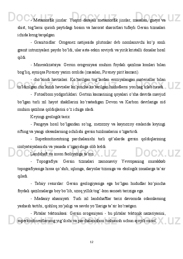 -   Metamorfik   jinslar:   Yuqori   darajali   metamorfik   jinslar,   masalan,   gneys   va
shist,  tog larni   qurish  paytidagi   bosim   va harorat  sharoitlari  tufayli  Gersin  tizmalariʻ
ichida keng tarqalgan.
-   Granitoidlar:   Orogenez   natijasida   plutonlar   deb   nomlanuvchi   ko p   sonli	
ʻ
granit intruziyalari paydo bo ldi, ular asta-sekin soviydi va yirik kristalli donalar hosil	
ʻ
qildi.
-   Mineralizatsiya:   Gersin   orogeniyasi   muhim   foydali   qazilma   konlari   bilan
bog liq, ayniqsa Pireney yarim orolida (masalan, Pireney pirit kamari).	
ʻ
-   cho kindi   havzalari:   Ko tarilgan   tog lardan   eroziyalangan   materiallar   bilan	
ʻ ʻ ʻ
to ldirilgan cho kindi havzalar ko pincha ko tarilgan hududlarni yon bag irlab turadi.	
ʻ ʻ ʻ ʻ ʻ
-  Fotoalbom yodgorliklari: Gertsin kamarining qoyalari o sha davrda mavjud	
ʻ
bo lgan   turli   xil   hayot   shakllarini   ko rsatadigan   Devon   va   Karbon   davrlariga   oid	
ʻ ʻ
muhim qazilma qoldiqlarini o z ichiga oladi.	
ʻ
Keyingi geologik tarix:
-   Pangeya   hosil   bo lgandan   so ng,   mezozoy   va   kaynozoy   eralarida   keyingi	
ʻ ʻ
rifting va yangi okeanlarning ochilishi gersin tuzilmalarini o zgartirdi.	
ʻ
-   Superkontinentning   parchalanishi   turli   qit’alarda   gersin   qoldiqlarining
izolyatsiyalanishi va yanada o zgarishiga olib keldi.	
ʻ
Landshaft va inson faoliyatiga ta’siri:
-   Topografiya:   Gersin   tizmalari   zamonaviy   Yevropaning   murakkab
topografiyasiga hissa qo shib, iqlimga, daryolar tizimiga va ekologik zonalarga ta’sir	
ʻ
qiladi.
-   Tabiiy   resurslar:   Gersin   geologiyasiga   ega   bo lgan   hududlar   ko pincha	
ʻ ʻ
foydali qazilmalarga boy bo lib, uzoq yillik tog -kon sanoati tarixiga ega.	
ʻ ʻ
-   Madaniy   ahamiyati:   Turli   xil   landshaftlar   tarix   davomida   odamlarning
yashash tartibi, qishloq xo jaligi va savdo yo llariga ta’sir ko rsatgan.	
ʻ ʻ ʻ
-   Plitalar   tektonikasi:   Gersin   orogeniyasi   -   bu   plitalar   tektonik   nazariyasini,
superkontinentlarning yig ilishi va parchalanishini tushunish uchun ajoyib misol.
ʻ
12 