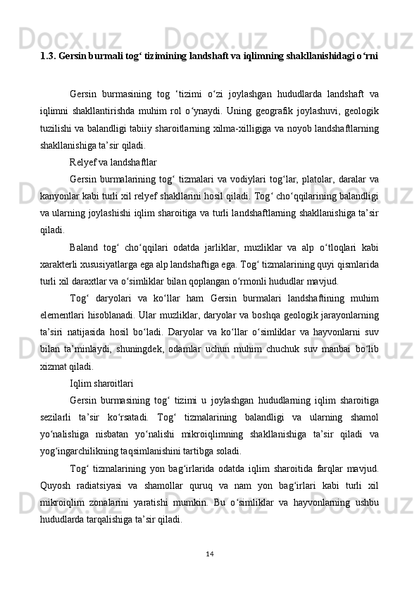 1.3. Gersin burmali tog  tizimining landshaft va iqlimning shakllanishidagi o rniʻ ʻ
Gersin   burmasining   tog   ‘tizimi   o zi   joylashgan   hududlarda   landshaft   va	
ʻ
iqlimni   shakllantirishda   muhim   rol   o ynaydi.   Uning   geografik   joylashuvi,   geologik	
ʻ
tuzilishi va balandligi tabiiy sharoitlarning xilma-xilligiga va noyob landshaftlarning
shakllanishiga ta’sir qiladi.
Relyef va landshaftlar
Gersin   burmalarining   tog   tizmalari   va   vodiylari   tog lar,   platolar,   daralar   va	
ʻ ʻ
kanyonlar kabi turli xil relyef shakllarini hosil qiladi. Tog  cho qqilarining balandligi	
ʻ ʻ
va ularning joylashishi iqlim sharoitiga va turli landshaftlarning shakllanishiga ta’sir
qiladi.
Baland   tog   cho qqilari   odatda   jarliklar,   muzliklar   va   alp   o tloqlari   kabi	
ʻ ʻ ʻ
xarakterli xususiyatlarga ega alp landshaftiga ega. Tog  tizmalarining quyi qismlarida	
ʻ
turli xil daraxtlar va o simliklar bilan qoplangan o rmonli hududlar mavjud.	
ʻ ʻ
Tog   daryolari   va   ko llar   ham   Gersin   burmalari   landshaftining   muhim	
ʻ ʻ
elementlari hisoblanadi. Ular muzliklar, daryolar va boshqa geologik jarayonlarning
ta’siri   natijasida   hosil   bo ladi.   Daryolar   va   ko llar   o simliklar   va   hayvonlarni   suv	
ʻ ʻ ʻ
bilan   ta’minlaydi,   shuningdek,   odamlar   uchun   muhim   chuchuk   suv   manbai   bo lib	
ʻ
xizmat qiladi.
Iqlim sharoitlari
Gersin   burmasining   tog   tizimi   u   joylashgan   hududlarning   iqlim   sharoitiga	
ʻ
sezilarli   ta’sir   ko rsatadi.   Tog   tizmalarining   balandligi   va   ularning   shamol	
ʻ ʻ
yo nalishiga   nisbatan   yo nalishi   mikroiqlimning   shakllanishiga   ta’sir   qiladi   va	
ʻ ʻ
yog ingarchilikning taqsimlanishini tartibga soladi.
ʻ
Tog   tizmalarining   yon   bag irlarida   odatda   iqlim   sharoitida   farqlar   mavjud.	
ʻ ʻ
Quyosh   radiatsiyasi   va   shamollar   quruq   va   nam   yon   bag irlari   kabi   turli   xil	
ʻ
mikroiqlim   zonalarini   yaratishi   mumkin.   Bu   o simliklar   va   hayvonlarning   ushbu	
ʻ
hududlarda tarqalishiga ta’sir qiladi.
14 