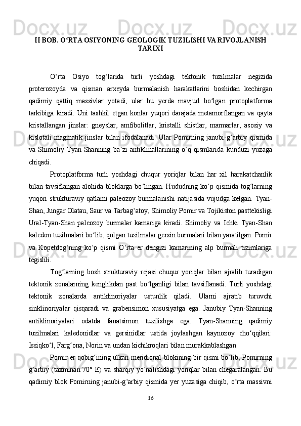II BOB. O RTA OSIYONING GEOLOGIK TUZILISHI VA RIVOJLANISHʻ
TARIXI
O rta   Osiyo   tog larida   turli   yoshdagi   tektonik   tuzilmalar   negizida	
ʻ ʻ
proterozoyda   va   qisman   arxeyda   burmalanish   harakatlarini   boshidan   kechirgan
qadimiy   qattiq   massivlar   yotadi,   ular   bu   yerda   mavjud   bo lgan   protoplatforma	
ʻ
tarkibiga   kiradi.   Uni   tashkil   etgan   konlar   yuqori   darajada   metamorflangan   va   qayta
kristallangan   jinslar:   gneyslar,   amfibolitlar,   kristalli   shistlar,   marmarlar,   asosiy   va
kislotali   magmatik   jinslar   bilan   ifodalanadi.   Ular   Pomirning   janubi-g arbiy   qismida	
ʻ
va   Shimoliy   Tyan-Shanning   ba zi   antiklinallarining   o q   qismlarida   kunduzi   yuzaga	
ʼ ʻ
chiqadi.
Protoplatforma   turli   yoshdagi   chuqur   yoriqlar   bilan   har   xil   harakatchanlik
bilan tavsiflangan alohida bloklarga bo lingan. Hududning ko p qismida tog larning	
ʻ ʻ ʻ
yuqori  strukturaviy qatlami paleozoy burmalanishi  natijasida vujudga kelgan. Tyan-
Shan, Jungar Olatau, Saur va Tarbag atoy, Shimoliy Pomir va Tojikiston pasttekisligi	
ʻ
Ural-Tyan-Shan   paleozoy   burmalar   kamariga   kiradi.   Shimoliy   va   Ichki   Tyan-Shan
kaledon tuzilmalari bo lib, qolgan tuzilmalar gersin burmalari bilan yaratilgan. Pomir	
ʻ
va   Kopetdog ning   ko p   qismi   O rta   er   dengizi   kamarining   alp   burmali   tizimlariga	
ʻ ʻ ʻ
tegishli.
Tog larning   bosh   strukturaviy   rejasi   chuqur   yoriqlar   bilan   ajralib   turadigan
ʻ
tektonik   zonalarning   kenglikdan   past   bo lganligi   bilan   tavsiflanadi.   Turli   yoshdagi	
ʻ
tektonik   zonalarda   antiklinoriyalar   ustunlik   qiladi.   Ularni   ajratib   turuvchi
sinklinoriyalar   qisqaradi   va   grabensimon   xususiyatga   ega.   Janubiy   Tyan-Shanning
antiklinoriyalari   odatda   fanatsimon   tuzilishga   ega.   Tyan-Shanning   qadimiy
tuzilmalari   kaledonidlar   va   gersinidlar   ustida   joylashgan   kaynozoy   cho qqilari:	
ʻ
Issiqko l, Farg ona, Norin va undan kichikroqlari bilan murakkablashgan.	
ʻ ʻ
Pomir er qobig ining ulkan meridional blokining bir qismi bo lib, Pomirning	
ʻ ʻ
g arbiy (taxminan 70° E) va sharqiy yo nalishdagi  yoriqlar  bilan chegaralangan. Bu	
ʻ ʻ
qadimiy   blok   Pomirning   janubi-g arbiy   qismida   yer   yuzasiga   chiqib,   o rta   massivni	
ʻ ʻ
16 