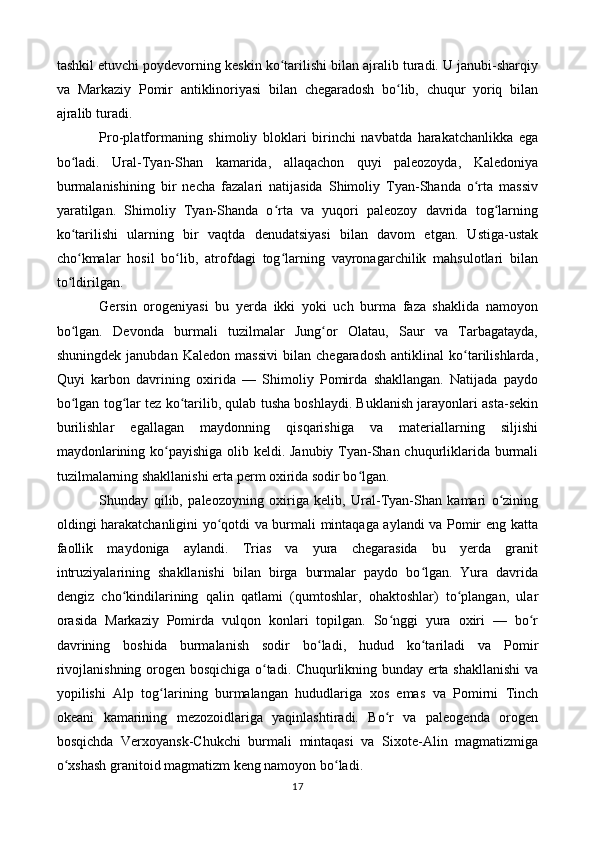 tashkil etuvchi poydevorning keskin ko tarilishi bilan ajralib turadi. U janubi-sharqiyʻ
va   Markaziy   Pomir   antiklinoriyasi   bilan   chegaradosh   bo lib,   chuqur   yoriq   bilan	
ʻ
ajralib turadi.
Pro-platformaning   shimoliy   bloklari   birinchi   navbatda   harakatchanlikka   ega
bo ladi.   Ural-Tyan-Shan   kamarida,   allaqachon   quyi   paleozoyda,   Kaledoniya	
ʻ
burmalanishining   bir   necha   fazalari   natijasida   Shimoliy   Tyan-Shanda   o rta   massiv	
ʻ
yaratilgan.   Shimoliy   Tyan-Shanda   o rta   va   yuqori   paleozoy   davrida   tog larning	
ʻ ʻ
ko tarilishi   ularning   bir   vaqtda   denudatsiyasi   bilan   davom   etgan.   Ustiga-ustak	
ʻ
cho kmalar   hosil   bo lib,   atrofdagi   tog larning   vayronagarchilik   mahsulotlari   bilan
ʻ ʻ ʻ
to ldirilgan.
ʻ
Gersin   orogeniyasi   bu   yerda   ikki   yoki   uch   burma   faza   shaklida   namoyon
bo lgan.   Devonda   burmali   tuzilmalar   Jung or   Olatau,   Saur   va   Tarbagatayda,
ʻ ʻ
shuningdek   janubdan   Kaledon   massivi   bilan   chegaradosh   antiklinal   ko tarilishlarda,	
ʻ
Quyi   karbon   davrining   oxirida   —   Shimoliy   Pomirda   shakllangan.   Natijada   paydo
bo lgan tog lar tez ko tarilib, qulab tusha boshlaydi. Buklanish jarayonlari asta-sekin	
ʻ ʻ ʻ
burilishlar   egallagan   maydonning   qisqarishiga   va   materiallarning   siljishi
maydonlarining ko payishiga olib keldi. Janubiy  Tyan-Shan chuqurliklarida burmali	
ʻ
tuzilmalarning shakllanishi erta perm oxirida sodir bo lgan.	
ʻ
Shunday   qilib,   paleozoyning   oxiriga   kelib,   Ural-Tyan-Shan   kamari   o zining	
ʻ
oldingi harakatchanligini yo qotdi va burmali mintaqaga aylandi va Pomir eng katta	
ʻ
faollik   maydoniga   aylandi.   Trias   va   yura   chegarasida   bu   yerda   granit
intruziyalarining   shakllanishi   bilan   birga   burmalar   paydo   bo lgan.   Yura   davrida	
ʻ
dengiz   cho kindilarining   qalin   qatlami   (qumtoshlar,   ohaktoshlar)   to plangan,   ular	
ʻ ʻ
orasida   Markaziy   Pomirda   vulqon   konlari   topilgan.   So nggi   yura   oxiri   —   bo r	
ʻ ʻ
davrining   boshida   burmalanish   sodir   bo ladi,   hudud   ko tariladi   va   Pomir	
ʻ ʻ
rivojlanishning orogen bosqichiga o tadi. Chuqurlikning bunday erta shakllanishi va	
ʻ
yopilishi   Alp   tog larining   burmalangan   hududlariga   xos   emas   va   Pomirni   Tinch	
ʻ
okeani   kamarining   mezozoidlariga   yaqinlashtiradi.   Bo r   va   paleogenda   orogen	
ʻ
bosqichda   Verxoyansk-Chukchi   burmali   mintaqasi   va   Sixote-Alin   magmatizmiga
o xshash granitoid magmatizm keng namoyon bo ladi.	
ʻ ʻ
17 