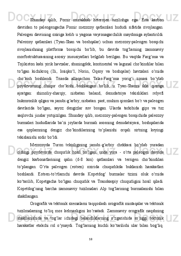 Shunday   qilib,   Pomir   murakkab   heterojen   tuzilishga   ega.   Erta   karbon
davridan   to   paleogengacha   Pomir   mezozoy   qatlamlari   hududi   sifatida   rivojlangan.
Paleogen  davrining  oxiriga  kelib u  yagona  vayronagarchilik  maydoniga aylantirildi.
Paleozoy   qatlamlari   (Tyan-Shan   va   boshqalar)   uchun   mezozoy-paleogen   bosqichi
rivojlanishning   platforma   bosqichi   bo lib,   bu   davrda   tog larning   zamonaviyʻ ʻ
morfostrukturasining   asosiy   xususiyatlari   belgilab   berilgan.   Bu   vaqtda   Farg ona   va	
ʻ
Tojikiston kabi yirik havzalar, shuningdek, kontinental va lagunal cho kindilar bilan	
ʻ
to lgan   kichikroq   (Ili,   Issiqko l,   Norin,   Oqsoy   va   boshqalar)   havzalari   o rnida	
ʻ ʻ ʻ
cho kish   boshlandi.   Triasda   allaqachon   Talas-Farg ona   yorig i   zonasi   bo ylab
ʻ ʻ ʻ ʻ
poydevorning   chuqur   cho kishi   boshlangan   bo lib,   u   Tyan-Shanni   ikki   qismga	
ʻ ʻ
ajratgan:   shimoliy-sharqiy,   nisbatan   baland,   denudatsiya   tekisliklari   relyefi
hukmronlik qilgan va janubi-g arbiy, nisbatan. past, muhim qismlari bo r va paleogen	
ʻ ʻ
davrlarida   bo lgan,   sayoz   dengizlar   suv   bosgan.   Ularda   tarkibida   gips   va   tuz	
ʻ
saqlovchi jinslar yotqizilgan. Shunday qilib, mezozoy-paleogen bosqichida paleozoy
burmalari   hududlarida   ba’zi   joylarda   burmali   asosning   denudatsiyasi,   boshqalarida
esa   qoplamning   dengiz   cho kindilarining   to planishi   orqali   sirtning   keyingi	
ʻ ʻ
tekislanishi sodir bo ldi.	
ʻ
Mezozoyda   Turon   tekisligining   janubi-g arbiy   chekkasi   bo ylab   yuradan	
ʻ ʻ
oldingi   poydevorda   chuqurlik   hosil   bo lgan,   unda   yura   -   o rta   paleogen   davrida	
ʻ ʻ
dengiz   karbonatlarining   qalin   (6-8   km)   qatlamlari   va   terrigen   cho kindilari	
ʻ
to plangan.   O rta   paleogen   (eotsen)   oxirida   chuqurlikda   buklanish   harakatlari	
ʻ ʻ
boshlandi.   Eotsen-to rtlamchi   davrda   Kopetdog   burmalar   tizimi   oluk   o rnida	
ʻ ʻ ʻ
ko tarilib,   Kopetgacha   bo lgan   chuqurlik   va   Transkaspiy   chuqurligini   hosil   qiladi.	
ʻ ʻ
Kopetdog ning   barcha   zamonaviy   tuzilmalari   Alp   tog larining   burmalanishi   bilan	
ʻ ʻ
shakllangan.
Orografik va tektonik sxemalarni taqqoslash orografik mintaqalar va tektonik
tuzilmalarning   to liq   mos   kelmasligini   ko rsatadi.   Zamonaviy   orografik   naqshning	
ʻ ʻ
shakllanishida   va   tog lar   ichidagi   balandliklarning   o zgarishida   so nggi   tektonik	
ʻ ʻ ʻ
harakatlar   etakchi   rol   o ynaydi.   Tog larning   kuchli   ko tarilishi   ular   bilan   bog liq.	
ʻ ʻ ʻ ʻ
18 